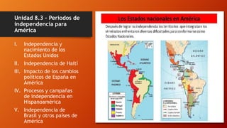 Unidad 8.3 – Periodos de
independencia para
América
I. Independencia y
nacimiento de los
Estados Unidos
II. Independencia de Haití
III. Impacto de los cambios
políticos de España en
América
IV. Procesos y campañas
de independencia en
Hispanoamérica
V. Independencia de
Brasil y otros países de
América
 