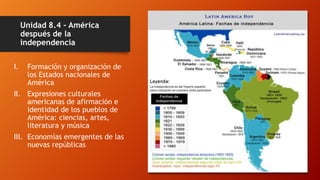Unidad 8.4 – América
después de la
independencia
I. Formación y organización de
los Estados nacionales de
América
II. Expresiones culturales
americanas de afirmación e
identidad de los pueblos de
América: ciencias, artes,
literatura y música
III. Economías emergentes de las
nuevas repúblicas
 