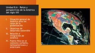 Unidad 8.6 – Retos y
perspectivas de la América
del siglo XXI
I. Situación general de
América ante los
retos de la
globalización
II. Objetivos de
desarrollo sostenible
III. Relación e
integración de
América
IV. Puerto Rico en el
contexto caribeño,
latinoamericano y
americano
 