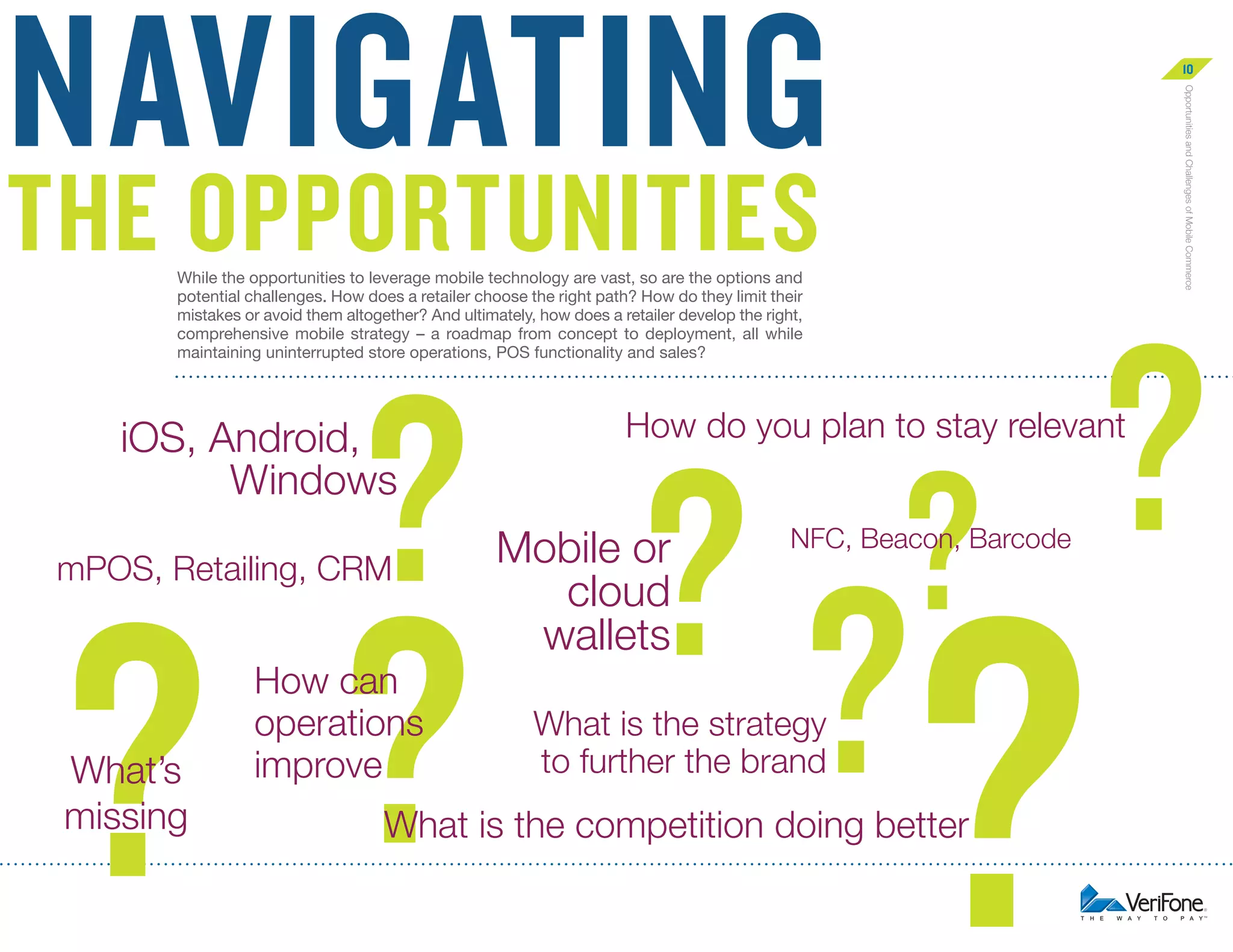 navigating

10
Opportunities and Challenges of Mobile Commerce

The opportunities
While the opportunities to leverage mobile technology are vast, so are the options and
potential challenges. How does a retailer choose the right path? How do they limit their
mistakes or avoid them altogether? And ultimately, how does a retailer develop the right,
comprehensive mobile strategy – a roadmap from concept to deployment, all while
maintaining uninterrupted store operations, POS functionality and sales?

? ? ?
?
?

iOS, Android,
Windows
mPOS, Retailing, CRM

?

What’s
missing

How can
operations
improve

?

How do you plan to stay relevant

Mobile or
cloud
wallets

NFC, Beacon, Barcode

What is the strategy
to further the brand

?

What is the competition doing better

 