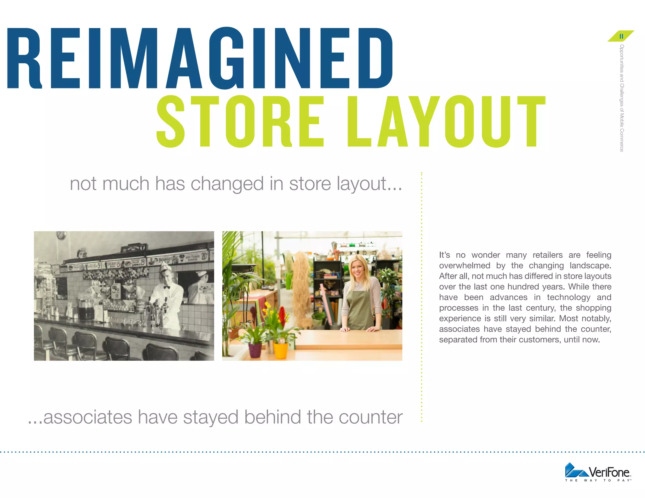 reimagined

11

not much has changed in store layout...

It’s no wonder many retailers are feeling
overwhelmed by the changing landscape.
After all, not much has differed in store layouts
over the last one hundred years. While there
have been advances in technology and
processes in the last century, the shopping
experience is still very similar. Most notably,
associates have stayed behind the counter,
separated from their customers, until now.

...associates have stayed behind the counter

Opportunities and Challenges of Mobile Commerce

Store layout

 