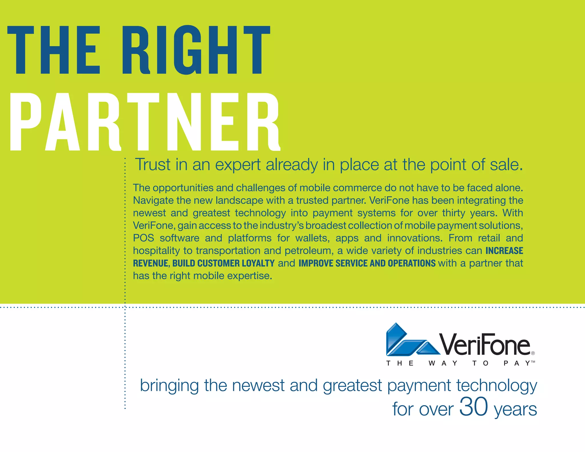 the right

14
Opportunities and Challenges of Mobile Commerce

partner

Trust in an expert already in place at the point of sale.

The opportunities and challenges of mobile commerce do not have to be faced alone.
Navigate the new landscape with a trusted partner. VeriFone has been integrating the
newest and greatest technology into payment systems for over thirty years. With
VeriFone, gain access to the industry’s broadest collection of mobile payment solutions,
POS software and platforms for wallets, apps and innovations. From retail and
hospitality to transportation and petroleum, a wide variety of industries can increasE
revenue, build customer loyalty and improvE service and operations with a partner that
has the right mobile expertise.

bringing the newest and greatest payment technology

for over 30 years

 