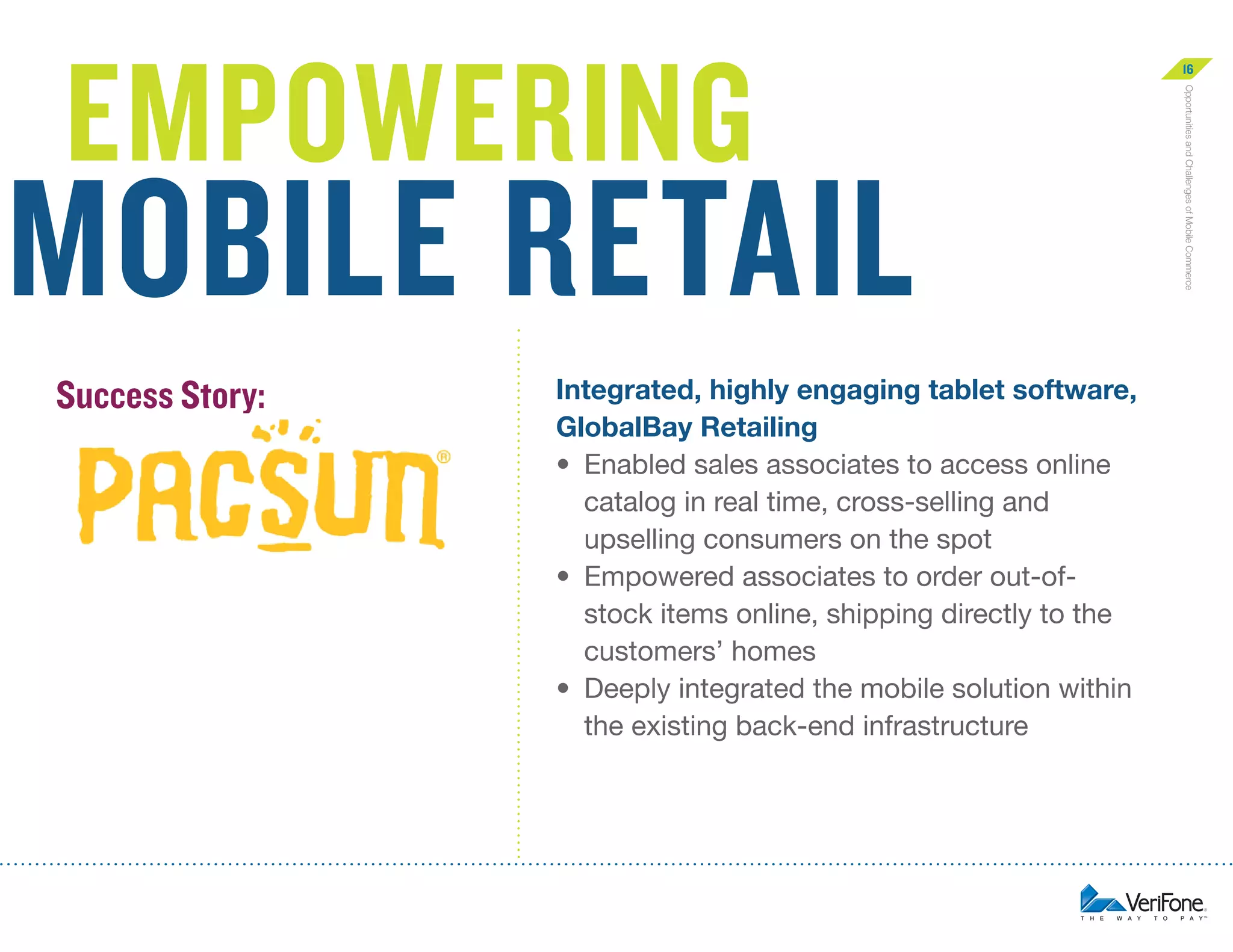 mobile retail
Success Story:

Integrated, highly engaging tablet software,
GlobalBay Retailing
•	  nabled sales associates to access online
E
catalog in real time, cross-selling and
upselling consumers on the spot
•	  mpowered associates to order out-ofE
stock items online, shipping directly to the
customers’ homes
•	  eeply integrated the mobile solution within
D
the existing back-end infrastructure

Opportunities and Challenges of Mobile Commerce

empowering

16

 