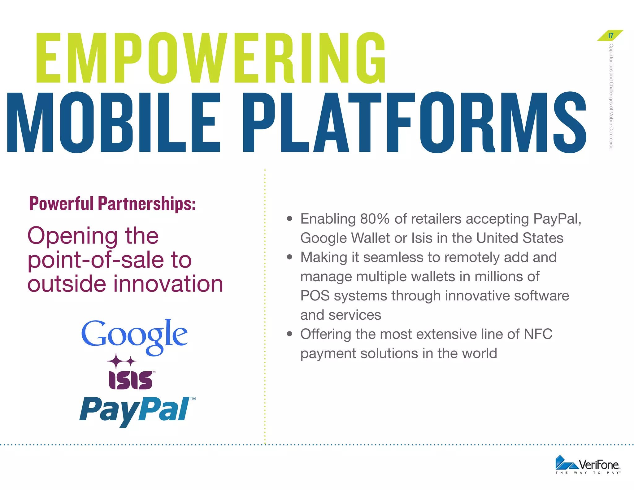 mobile platforms
Powerful Partnerships:

Opening the
point-of-sale to
outside innovation

•	  nabling 80% of retailers accepting PayPal,
E
Google Wallet or Isis in the United States
•	  aking it seamless to remotely add and
M
manage multiple wallets in millions of
POS systems through innovative software
and services
•	  ffering the most extensive line of NFC
O
payment solutions in the world

Opportunities and Challenges of Mobile Commerce

empowering

17

 