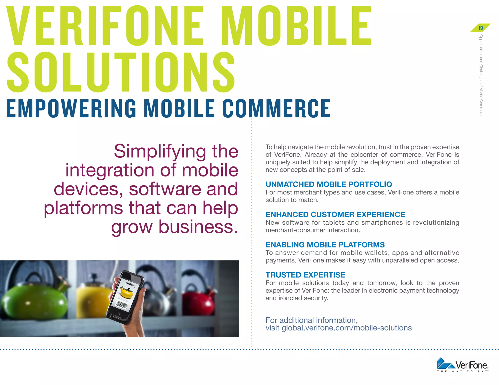 Simplifying the
integration of mobile
devices, software and
platforms that can help
grow business.

To help navigate the mobile revolution, trust in the proven expertise
of VeriFone. Already at the epicenter of commerce, VeriFone is
uniquely suited to help simplify the deployment and integration of
new concepts at the point of sale.

Unmatched Mobile Portfolio

For most merchant types and use cases, VeriFone offers a mobile
solution to match.

ENHANCED Customer Experience

New software for tablets and smartphones is revolutionizing
merchant-consumer interaction.

Enabling Mobile Platforms

To answer demand for mobile wallets, apps and alternative
payments, VeriFone makes it easy with unparalleled open access.

Trusted Expertise

For mobile solutions today and tomorrow, look to the proven
expertise of VeriFone: the leader in electronic payment technology
and ironclad security.

Click the “Learn More Now” button below or
visit us at global.verifone.com/mobile-solutions

Learn More Now

Opportunities and Challenges of Mobile Commerce

VeriFone Mobile
Solutions
Empowering Mobile Commerce

19

 