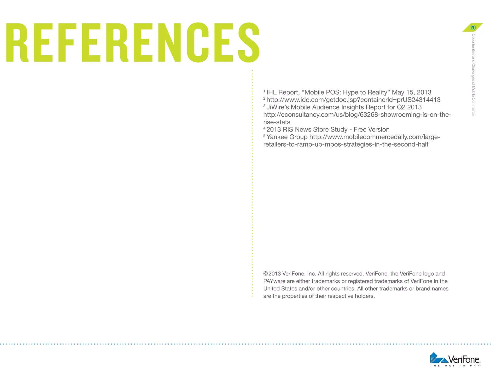 references

20

2

© 2013 VeriFone, Inc. All rights reserved. VeriFone, the VeriFone logo and
PAYware are either trademarks or registered trademarks of VeriFone in the
United States and/or other countries. All other trademarks or brand names
are the properties of their respective holders.

Opportunities and Challenges of Mobile Commerce

IHL Report, “Mobile POS: Hype to Reality” May 15, 2013 
http://www.idc.com/getdoc.jsp?containerld=prUS24314413
3
JiWire’s Mobile Audience Insights Report for Q2 2013
http://econsultancy.com/us/blog/63268-showrooming-is-on-therise-stats
4
2013 RIS News Store Study - Free Version
5
Yankee Group http://www.mobilecommercedaily.com/largeretailers-to-ramp-up-mpos-strategies-in-the-second-half
1

 
