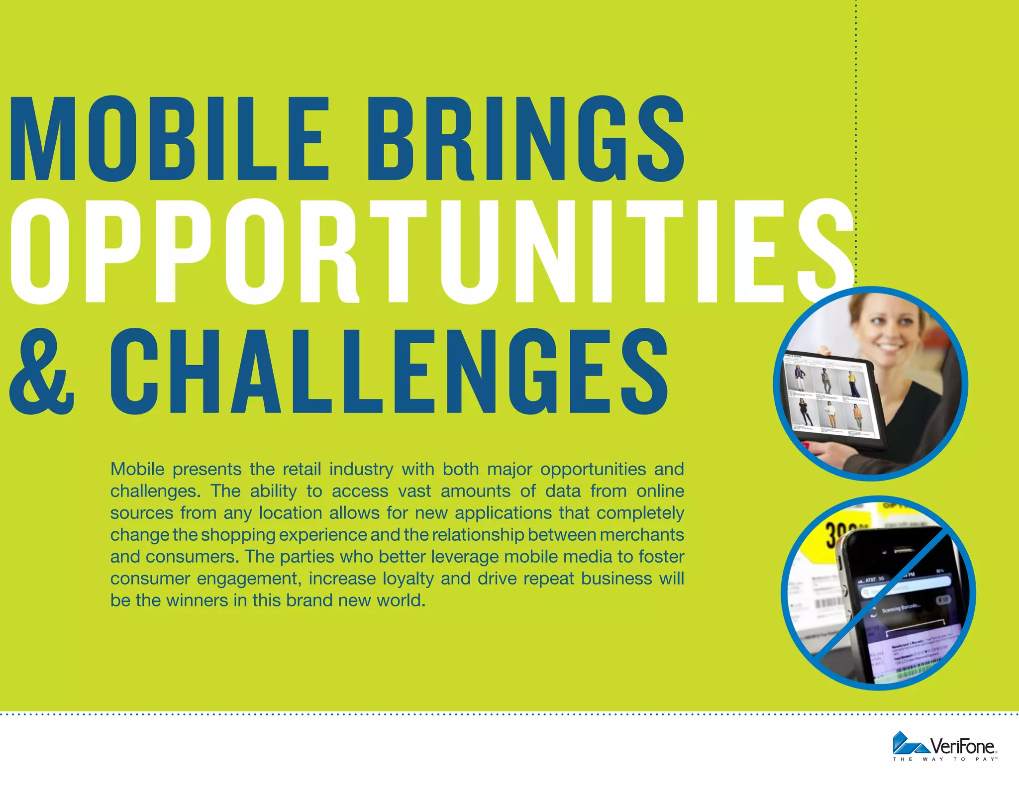 4

opportunities

& challenges

Mobile presents the retail industry with both major opportunities and
challenges. The ability to access vast amounts of data from online
sources from any location allows for new applications that completely
change the shopping experience and the relationship between merchants
and consumers. The parties who better leverage mobile media to foster
consumer engagement, increase loyalty and drive repeat business will
be the winners in this brand new world.

Opportunities and Challenges of Mobile Commerce

mobile brings

 