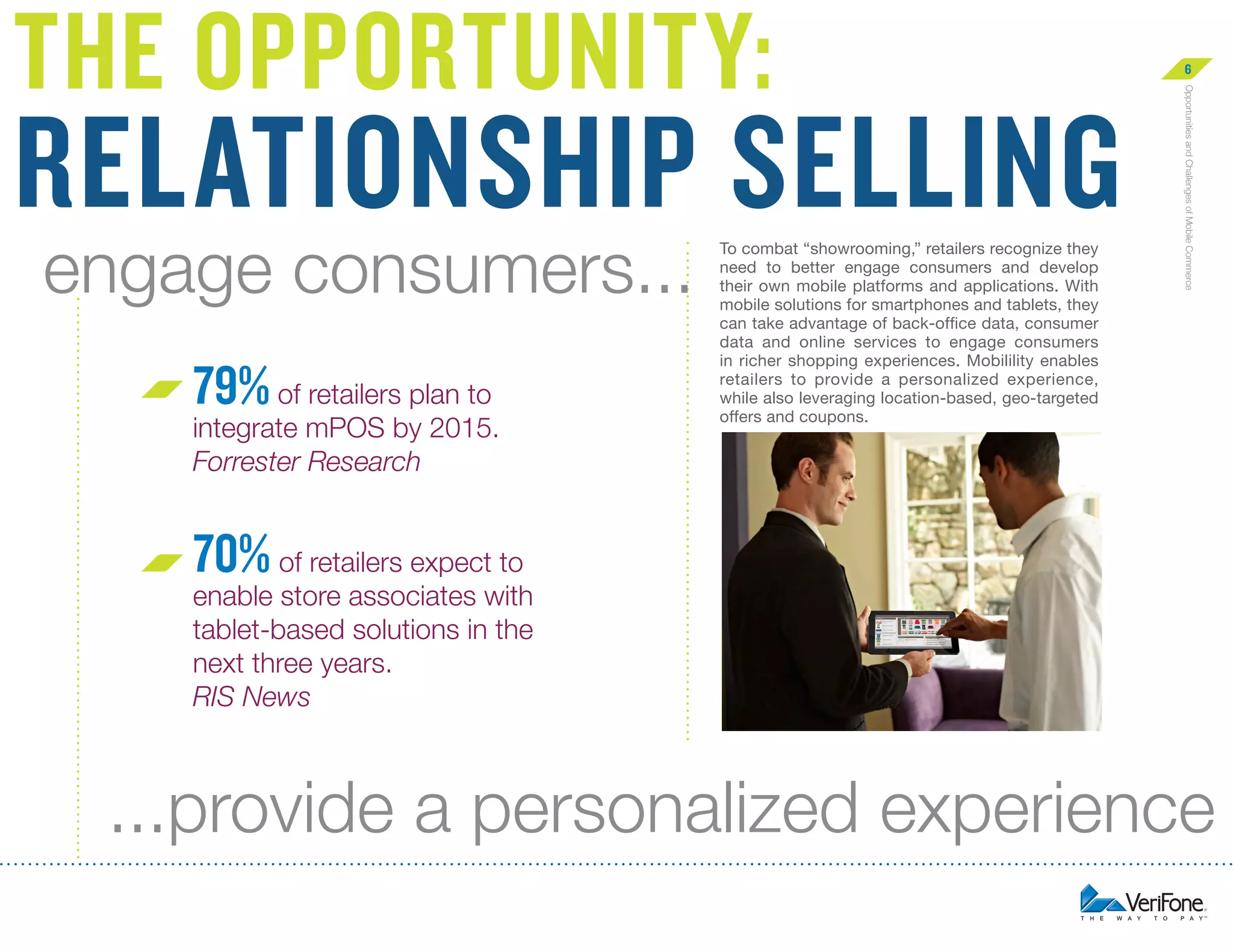 relationship selling
engage consumers...
79% of retailers plan to

integrate mPOS by 2015.
Forrester Research

To combat “showrooming,” retailers recognize they
need to better engage consumers and develop
their own mobile platforms and applications. With
mobile solutions for smartphones and tablets, they
can take advantage of back-office data, consumer
data and online services to engage consumers
in richer shopping experiences. Mobilility enables
retailers to provide a personalized experience,
while also leveraging location-based, geo-targeted
offers and coupons.

6
Opportunities and Challenges of Mobile Commerce

The opportunity:

70% of retailers expect to

enable store associates with
tablet-based solutions in the
next three years.
RIS News

...provide a personalized experience

 