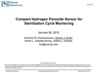 Physical Sciences Inc. 20 New England Business Center Andover, MA 01810
Physical
Sciences Inc.
Compact Hydrogen Peroxide Sensor for
Sterilization Cycle Monitoring
January 26, 2015
Krishnan R. Parameswaran, Clinton J. Smith,
Kristin L. Galbally-Kinney, William J. Kessler
krp@psicorp.com
Acknowledgement of Support
The project described was supported by Award Number 4R44EB013517 02 from the National Institute of Biomedical Imaging and Bioengineering. The content is
solely the responsibility of the author(s) and does not necessarily represent the official views of the National Institute of Biomedical Imaging and Bioengineering or
the National Institutes of Health.
VG15-012
 