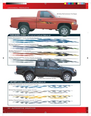 UNIVERSAL PRODUCTS


                                                                                                                   003 Yellow/Red Combination Third Degree




                                                                                                                                                                                   B

                                                                                                                                                                                  35
       THIRD DEGREE P/N 09244 - 7 3/4” X 117 1/2” (1 Left and 1 Right per set)
    001 Blue/Silver Combination: Silver Met., Electric Blue Met., Passport Blue
                                                                                                                                                                                  40



    002 Green/Purple Combination: Vibrant Green, Bright Purple Met., Black                                                                                                        41



                                                                                                                                                                                  41
     003 Yellow/Red Combination: Dk. Yellow, Red, Black



                                                                                                                                                                                   B
    004 Silver/Charcoal Combination: Silver Met., Charcoal Met., Dk. Charcoal Met.
                                                                                                                                                                                 418



                                                                                                                                                                                 419



                                                                                                                                                                                 436



                                                                                                                                                                                 437

                                                                            001 Blue/Silver Combination Hot Shot


        HOT SHOT P/N 09245 - 6 3/8” X 118” (1 Left and 1 Right per set)
     001 Blue/Silver Combination: Silver Met., Med. Blue Met., Passport Blue



     002 Gold/Silver Combination: Silver Met., Gold Met., Charcoal Met.
                                                                                                                                                                                 437
                                                                                                                                                                                 sho
     003 Yellow/Orange Combination: Dk. Yellow, Tangerine, Black



     004 Silver/Charcoal Combination: Silver Met., Charcoal Met., Dk. Charcoal Met.




  20 AUTOMOTIVE GRAPHICS

VINYL GRAPHICS 2007 CATALOG.indd20 20                                                                                                                    2/18/2007 11:22:17 AM
 