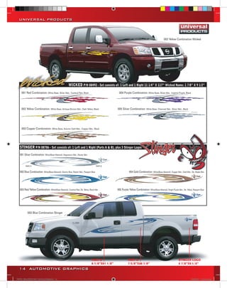 UNIVERSAL PRODUCTS



                                                                                                                                                           002 Yellow Combination Wicked                          EL




                                                         WICKED P/N 08492 - Set consists of: 1 Left and 1 Right 11 1/4” X 117” Wicked Name: 1 7/8” X 9 1/2”                                                        ELE
                                                                                                                                                                                                                   001
                                                                                                                                                                                                                   065
    001 Red Combination: White Base, Silver Met., Cardinal Red, Black                                   004 Purple Combination: White Base, Silver Met., Imperial Purple, Black                                    064
                                                                                                                                                                                                                   062
                                                                                                                                                                                                                   061
                                                                                                                                                                                                                   112
                                                                                                                                                                                                                   003
                                                                                                                                                                                                                   065
    002 Yellow Combination: White Base, Antique Bronze Met., Dark Yellow, Black                        005 Silver Combination: White Base, Charcoal Met., Silver Met., Black                                       015
                                                                                                                                                                                                                   062
                                                                                                                                                                                                                   061
                                                                                                                                                                                                                  ELE

    003 Copper Combination: White Base, Autumn Gold Met., Copper Met., Black




   STINGER P/N 08786 - Set consists of: 1 Left and 1 Right (Parts A & B), plus 3 Stinger Logos
   001 Silver Combination: White(Base Material), Magnesium Met., Pewter Met.




   002 Blue Combination: White(Base Material), Electric Blue, Pewter Met., Passport Blue                            004 Gold Combination: White(Base Material), Copper Met., Gold Met., Dk. Maple Met.            SH



   003 Red/Yellow Combination: White(Base Material), Cardinal Red, Dk. Yellow, Black Met.              005 Purple/Yellow Combination: White(Base Material), Bright Purple Met., Dk. Yellow, Passport Blue




           002 Blue Combination Stinger
                                                                                                                                                                                                                  SHO
                                                                                                                                                                                                                  001 S
                                                                                                                                                                                                                  065 W
                                                                                                                                                                                                                  064 S
                                                                                                                                                                                                                  062 C
                                                                                                                                                                                                                  112 M
                                                                                                                                                                                                                  061 B
                                                                                                                                                                                                                  003 G
                                                                                                                                                                                                                  065 W
                                                                                                                                                                                                                  873 L
                                                                                                                                                                                                                  099 G
                                                                                                                                                                                                                  102 W
                                                                                                                                                                                                                  061 B



                                                                                    PART B                        PART A                                                    STINGER LOGO
                                                                                    8 7/8’’X61 1/8’’              7 5/8’’X48 7/8’’                                          4 7/8’’X9 1/4’’
  14 AUTOMOTIVE GRAPHICS

VINYL GRAPHICS 2007 CATALOG.indd14 14                                                                                                                                                     2/18/2007 11:21:53 AM
 