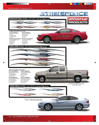 UNIVERSAL PRODUCTS




   SHOCKWAVE SMALL P/N 09254 - 4 1/2” X 50’’ (1 Left and 1 Right per set)




    SHOCKWAVE COLOR COMBOS LARGE AND SMALL
    001 SILVER COMBINATION         002 BLUE COMBINATION
    065 WHITE (BASE MATERIAL)      065 WHITE (BASE MATERIAL)
    064 SILVER                     085 MIST BLUE MET.
    062 CHARCOAL MET.              060 PEWTER MET.
    112 MAGNESIUM MET.             146 LT. NAVY
    061 BLACK                      061 BLACK
    003 GOLD/WINEBERRY COMBINATION 004 YELLOW / RED COMBINATION
    065 WHITE (BASE MATERIAL)      065 WHITE (BASE MATERIAL)
    873 LT.MOCHA MET.              73 DK. YELLOW
    099 GOLD MET.                  060 PEWTER MET.
    102 WINEBERRY                  015 CARDINAL RED
    061 BLACK                      061 BLACK                                    004 YELLOW/RED COMBINATION IN SHOCKWAVE SMALL AND LARGE

    SURGE LARGE P/N 09251 - 5 1/2” X 82 1/4”(1 Left and 1 Right per set)




   SURGE COLOR COMBOS LARGE AND SMALL
   001 SILVER COMBINATION    002 BLUE COMBINATION
   065 WHITE (BASE MATERIAL) 065 WHITE (BASE MATERIAL)
   060 PEWTER MET.           133 IMPERIAL BLUE
   112 MAGNESIUM MET.        835 DK. BLUE MET.
   055 BLACK MET.            061 BLACK
   003 RED COMBINATION       004 GOLD COMBINATION
   065 WHITE (BASE MATERIAL) 065 WHITE (BASE MATERIAL)
   015 CARDINAL RED          098 AUTUMN GOLD MET.
   847 LT. DOESKIN MET.      847 LT. DOESKIN MET.
   055 BLACK MET.            055 BLACK MET.
                                                                                                                    004 GOLD COMBINATION IN SURGE
                                                                                                                           SMALL AND LARGE
     SURGE (SMALL) P/N 09250 - 4 1/2” X 49 7/8’’ (1 Left and 1 Right per set)




                                         002 BLUE COMBINATION IN SURGE SMALL
                                            WITH 1/2’’ TWO COLOR STRIPE (259)




  16 AUTOMOTIVE GRAPHICS

VINYL GRAPHICS 2007 CATALOG.indd16 16                                                                                                          2/18/2007 11:22:00 AM
 