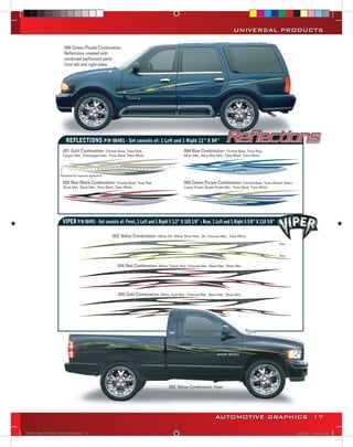 UNIVERSAL PRODUCTS

                       005 Green/Purple Combination
                       Reflections created with
                       combined perforated parts
                       from left and right sides




                         REFLECTIONS P/N 08481 - Set consists of: 1 Left and 1 Right 11” X 84’’
                      001 Gold Combination: Chrome Base, Trans Gold,                                     004 Blue Combination: Chrome Base, Trans Blue,
                      Canyon Met., Champagne Met., Trans Black, Trans White                              Silver Met., Navy Blue Met., Trans Black, Trans White




                    Perforated for separate application.

                      002 Red/Black Combination: Chrome Base, Trans Red,                                 005 Green/Purple Combination: Chrome Base, Trans Vibrant Green,
                      Silver Met., Black Met., Trans Black, Trans White                                  Luxury Purple, Bright Purple Met., Trans Black, Trans White




                      VIPER P/N 08491 - Set consists of: Front, 1 Left and 1 Right 5 1/2” X 105 1/8” : Rear, 1 Left and 1 Right 5 5/8” X 110 5/8”

                                                           002 Yellow Combination: White, Dk. Yellow, Silver Met., Dk. Charcoal Met., Trans White
                                                                                                                                                                       Front


                                                                                                                                                                       Rear


                                                              004 Red Combination: White, Classic Red, Charcoal Met., Black Met., Silver Met.




                                                              005 Gold Combination: White, Gold Met., Charcoal Met., Black Met., Silver Met.




                                                                                               002 Yellow Combination Viper




                                                                                                                               AUTOMOTIVE GRAPHICS 17

VINYL GRAPHICS 2007 CATALOG.indd17 17                                                                                                                                          2/18/2007 11:22:04 AM
 