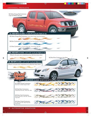 UNIVERSAL PRODUCTS


     500 Yellow/Orange/Red Combination
     Large and Medium Red Hots




      LG. RED HOTS P/N 09302 - 5” X 82 1/8" (1 Left and 1 Right per set)
      500 Yellow/Orange/Red Combination: Canary Yellow, Orange, Classic Red, Wineberry



      506 Blue Combination: Mist Blue Met., Med. Met. Blue, Electric Blue Met., Navy Blue Met.



      412 Silver Combination: Lt. Ash Gray, Pewter Met., Charcoal Met., Black Met.




    MED. RED HOTS P/N 09303 - 2 3/4” X 42” (1 Left and 1 Right per set)
       Offered in the same color combinations as Lg. Red Hots shown above

                                                                                                 002 Red/Silver Combination Heat Wave


    SM. RED HOTS P/N 09304 - 1 1/8” X 13 3/8” (1 Left and 1 Right per set)
    Offered in the same color combinations as Lg. Red Hots shown above




                                               HEAT WAVE P/N 09243 - 10 7/8” X 117 1/2” (1 Left and 1 Right per set)

                   001 Yellow/Orange Combination:
                   Silver Met., Dk. Yellow, Tangerine, Black



                   002 Red/Silver Combination:
                   Cardinal Red, Silver Met., Granite Met., Black




                   003 Silver/Gold Combination:
                   Shimmer Oyster Met., Silver Met., Gold Met.,
                   Canyon Met.



                   004 Yellow/Purple Combination:
                   Dk. Yellow, Silver Met., Bright Purple Met.,
                   Passport Blue



  18 AUTOMOTIVE GRAPHICS

VINYL GRAPHICS 2007 CATALOG.indd18 18                                                                                                   2/18/2007 11:22:08 AM
 
