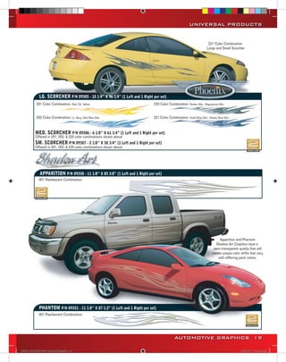 UNIVERSAL PRODUCTS


                                                                                                                     221 Color Combination
                                                                                                                    Large and Small Scorcher




             LG. SCORCHER P/N 09305 - 10 1/4” X 96 1/4” (1 Left and 1 Right per set)
           201 Color Combination: Red, Dk. Yellow                            220 Color Combination: Pewter Met., Magnesium Met.


           202 Color Combination: Lt. Navy, Mist Blue Met.                   221 Color Combination: Violet Blue Met., Moody Blue Met.



          MED. SCORCHER P/N 09306 - 6 1/8” X 61 1/4” (1 Left and 1 Right per set)
          Offered in 201, 202, & 220 color combinations shown above
          SM. SCORCHER P/N 09307 - 2 1/8” X 30 3/4” (1 Left and 1 Right per set)
          Offered in 201, 202, & 220 color combinations shown above




             APPARITION P/N 09350 - 11 1/8” X 85 3/8” (1 Left and 1 Right per set)
             001 Pearlescent Combination




                                                                                                                             Apparition and Phantom
                                                                                                                           Shadow Art Graphics have a
                                                                                                                         semi-transparent quality that will
                                                                                                                        create unique color shifts that vary
                                                                                                                            with differing paint colors.




             PHANTOM P/N 09351 - 11 1/8” X 87 1/2” (1 Left and 1 Right per set)
             001 Pearlescent Combination




                                                                                            AUTOMOTIVE GRAPHICS 19

VINYL GRAPHICS 2007 CATALOG.indd19 19                                                                                                       2/18/2007 11:22:12 AM
 
