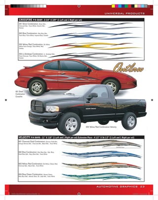 UNIVERSAL PRODUCTS

         CROSSFIRE P/N 08489 - 8 5/8” X 109” (1 Left and 1 Right per set)
         001 Silver Combination: Silver Met.,
         Charcoal Met., Trans White, Granite Met.,
         Grease


         002 Blue Combination: Mist Blue Met.,
         Trans Blue, Trans White, Imperial Blue, Grease




         003 Yellow/Red Combination: Dk.Yellow,
         Yellow-Trans Orange, Trans White, Red,
         Grease


         004 Lt.Antelope Combination: Lt. Antelope Met.,
         Trans Charcoal, Trans White, Dk.Mocha Met.,
         Grease




     001 Silver
     Combination
     Crossfire




                                                                                  003 Yellow/Red Combination Velocity




         VELOCITY P/N 08490 - 11” X 118” (1 Left and 1 Right per set) Extension Piece - 4 1/2’’ X 56 1/2’’ (1 Left and 1 Right per set)
         001 Charcoal/Gold Combination: Autumn Gold Met.,
         Antique Bronze Met., Charcoal Met., Black Met., Trans White




         002 Blue Combination: Mist Blue Met., Met. Blue,
         Steel Blue Met., Navy Blue Met., Trans White




         003 Yellow/Red Combination: Dk.Yellow, Classic Red,
         Charcoal Met., Black Met., Trans White




         004 Blue/Green Combination: Vibrant Green,
         Mist Blue Met., Atlantic Blue, Dk. Jade Met., Trans White




                                                                                             AUTOMOTIVE GRAPHICS 23

VINYL GRAPHICS 2007 CATALOG.indd23 23                                                                                                2/16/2007 11:39:18 AM
 