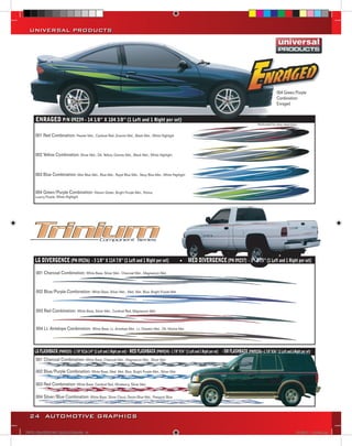 UNIVERSAL PRODUCTS




                                                                                                                                                                          004 Green/Purple
                                                                                                                                                                          Combination
                                                                                                                                                                          Enraged


      ENRAGED P/N 09239 - 14 1/8” X 104 3/8” (1 Left and 1 Right per set)
                                                                                                                                                           Perforated for easy separation.


     001 Red Combination: Pewter Met., Cardinal Red ,Granite Met., Black Met., White Highlight



     002 Yellow Combination: Silver Met., Dk. Yellow, Granite Met., Black Met., White Highlight



     003 Blue Combination: Mist Blue Met., Blue Met., Royal Blue Met., Navy Blue Met., White Highlight


     004 Green/Purple Combination: Vibrant Green, Bright Purple Met., Patina,
     Luxury Purple, White Highlight




     LG DIVERGENCE (PN 09236) - 3 1/8’’ X 114 7/8’’ (1 Left and 1 Right per set)                          MED DIVERGENCE (PN 09237) - 3’’ X 75’’ (1 Left and 1 Right per set)
      001 Charcoal Combination: White Base, Silver Met., Charcoal Met., Magnesium Met.



      002 Blue/Purple Combination: White Base, Silver Met., Med. Met. Blue, Bright Purple Met.



      003 Red Combination: White Base, Silver Met., Cardinal Red, Magnesium Met.


      004 Lt. Antelope Combination: White Base, Lt. Antelope Met., Lt. Doeskin Met., Dk. Mocha Met.



      LARGE FLASHBACK 7/8’’X116 1/4’’ Left and 1 Right of set) & 1 right - 1 13/16’’x116 7/8’’X76’’
     LG FLASHBACK (PN09233) - 1(PN 09233)(1Set consists per 1 leftMED FLASHBACK (PN09234) - 11/4’’ (1 Left and 1 Right per set)   SM FLASHBACK (PN09235) - 1 7/8’’X36’’ (1 Left and 1 Right per set)
      001 Charcoal Combination: White Base, Charcoal Met., Magnesium Met., Silver Met.

      002 Blue/Purple Combination: White Base, Med. Met. Blue, Bright Purple Met., Silver Met.

      003 Red Combination: White Base, Cardinal Red, Wineberry, Silver Met.

      004 Silver/Blue Combination: White Base, Silver Cloud, Denim Blue Met., Passport Blue



  24 AUTOMOTIVE GRAPHICS

VINYL GRAPHICS 2007 CATALOG.indd24 24                                                                                                                                                    2/16/2007 11:39:23 AM
 