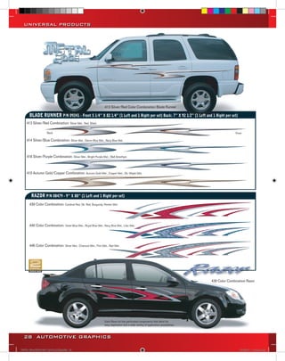 UNIVERSAL PRODUCTS




                                                                 413 Silver/Red Color Combination Blade Runner

      BLADE RUNNER P/N 09241 - Front 5 1/4’’ X 82 1/4’’ (1 Left and 1 Right per set) Back: 7’’ X 92 1/2’’ (1 Left and 1 Right per set)
    413 Silver/Red Combination: Silver Met., Red, Black

                   Back                                                                                                                            Front

    414 Silver/Blue Combination: Silver Met., Denim Blue Met., Navy Blue Met.



    418 Silver/Purple Combination: Silver Met., Bright Purple Met., Well Amethyst



    419 Autumn Gold/Copper Combination: Autumn Gold Met., Copper Met., Dk. Maple Met.




       RAZOR P/N 08479 - 9’’ X 80’’ (1 Left and 1 Right per set)                                                                            Back

      439 Color Combination: Cardinal Red, Dk. Red, Burgundy, Pewter Met.




      440 Color Combination: Violet Blue Met., Royal Blue Met., Navy Blue Met., Lilac Met.




      446 Color Combination: Silver Met., Charcoal Met., Flint Met., Red Met.




                                                                                                                                    439 Color Combination Razor




                                                                 Each Razor kit has perforated components that allow for
                                                                 easy separation and a wide variety of application possibilities.



  28 AUTOMOTIVE GRAPHICS

VINYL GRAPHICS 2007 CATALOG.indd28 28                                                                                                                 2/16/2007 11:40:12 AM
 