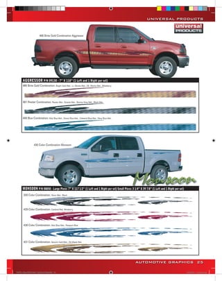 UNIVERSAL PRODUCTS


                      485 Brite Gold Combination Aggressor




      AGGRESSOR P/N 09130 - 7” X 118” (1 Left and 1 Right per set)
      485 Brite Gold Combination: Bright Gold Met., Lt. Mocha Met., Dk. Mocha Met., Wineberry




      487 Pewter Combination: Pewter Met., Granite Met., Stormy Gray Met., Black Met.




      499 Blue Combination: Mist Blue Met., Denim Blue Met., Celestial Blue Met., Navy Blue Met.




                 430 Color Combination Monsoon




      MONSOON P/N 08850 - Large Piece: 7” X 117 1/2’’ (1 Left and 1 Right per set) Small Piece: 3 1/4” X 39 7/8” (1 Left and 1 Right per set)
       200 Color Combination: Silver Met., Black



       429 Color Combination: Cardinal Red, Wineberry




       430 Color Combination: Mist Blue Met., Passport Blue




       431 Color Combination: Autumn Gold Met., Dk.Maple Met.




                                                                                                    AUTOMOTIVE GRAPHICS 25

VINYL GRAPHICS 2007 CATALOG.indd25 25                                                                                                           2/16/2007 11:39:27 AM
 