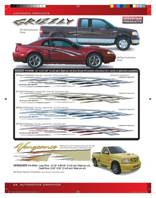 UNIVERSAL PRODUCTS




           507 Gold Combination
           Grizzly




                                                                                                                                         506 Silver Combination
                                                                                                                                         Grizzly




    GRIZZLY P/N 09240 - 11’’ X 117 3/8’’ (1 Left and 1 Right per set) Each Grizzly Kit includes extra pieces for a variety of application possibilities
      506 Silver Combination: Silver Met., Charcoal Met., Dk.Charcoal Met., Black                                               Perforated for eay separation




      507 Gold Combination: Champagne Met., Canyon Met., Bay Gold Met., Black




      508 Blue Combination: Silver Met., Magnesium Met., Denim Blue, Abyss Blue




      509 Red Combination: Silver Met., Magnesium Met., Cardinal Red, Black




                                                                    Vengeance has a semi-transparent quality that will create
                                                                    unique effects when applied on differing paint colors.




  VENGEANCE P/N 09355 - Large Piece: 13 1/8” X 88 5/8” (1 Left and 1 Right per set)
                                     - Small Piece: 8 5/8’’ X 44’’ (1 Left and 1 Right per set)
  001 Brass Iridescent Combination: Brass Iridescent, Trans. Red, Grease




  26 AUTOMOTIVE GRAPHICS

VINYL GRAPHICS 2007 CATALOG.indd26 26                                                                                                                           2/16/2007 11:39:32 AM
 