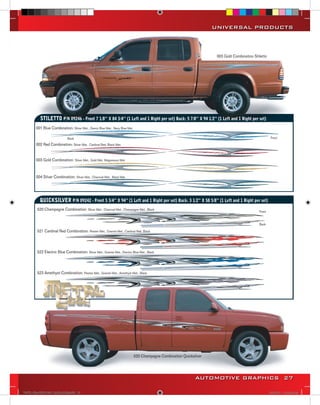 UNIVERSAL PRODUCTS



                                                                                                                          003 Gold Combination Stiletto




               STILETTO P/N 09246 - Front 7 1/8’’ X 84 3/4’’ (1 Left and 1 Right per set) Back: 5 7/8’’ X 94 1/2’’ (1 Left and 1 Right per set)
            001 Blue Combination: Silver Met., Denim Blue Met., Navy Blue Met.

                                  Back                                                                                                                    Front

s           002 Red Combination: Silver Met., Cardinal Red, Black Met.


            003 Gold Combination: Silver Met., Gold Met. Magnesium Met.


            004 Silver Combination: Silver Met., Charcoal Met., Black Met.




              QUICKSILVER P/N 09242 - Front 5 3/4” X 94” (1 Left and 1 Right per set) Back: 3 1/2” X 58 5/8” (1 Left and 1 Right per set)
             520 Champagne Combination: Silver Met., Charcoal Met., Champagne Met., Black                                                         Front


                                                                                                                                                  Back

             521 Cardinal Red Combination: Pewter Met., Granite Met., Cardinal Red, Black



             522 Electric Blue Combination: Silver Met., Granite Met., Electric Blue Met., Black



             523 Amethyst Combination: Pewter Met., Granite Met., Amethyst Met., Black




                                                                                 520 Champagne Combination Quicksilver




                                                                                                                  AUTOMOTIVE GRAPHICS 27

    VINYL GRAPHICS 2007 CATALOG.indd27 27                                                                                                                 2/16/2007 11:39:36 AM
 