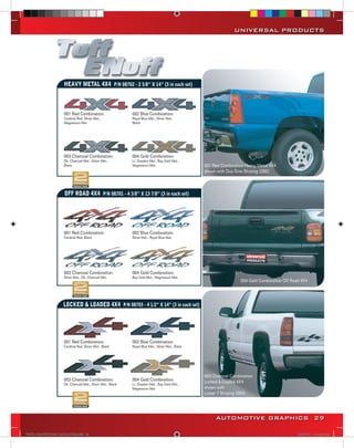 UNIVERSAL PRODUCTS




                           HEAVY METAL 4X4 P/N 08702 - 2 5/8” X 14” (3 in each set)



                           001 Red Combination:                    002 Blue Combination:
                           Cardinal Red, Silver Met.,              Royal Blue Met., Silver Met.,
                           Magnesium Met.                          Black




                           003 Charcoal Combination:               004 Gold Combination:
                           Dk. Charcoal Met., Silver Met.,         Lt. Doeskin Met., Bay Gold Met.,
                           Black                                   Magnesium Met.                        001 Red Combination Heavy Metal 4X4
                                                                                                         shown with Duo-Tone Striping (285)



                           OFF ROAD 4X4 P/N 08701 - 4 3/8” X 13 7/8” (3 in each set)




                           001 Red Combination:                    002 Blue Combination:
                           Cardinal Red, Black                     Silver Met., Royal Blue Met.




                           003 Charcoal Combination:               004 Gold Combination:
                           Silver Met., Dk. Charcoal Met.          Bay Gold Met., Magnesium Met.
                                                                                                                           004 Gold Combination Off Road 4X4




                           LOCKED & LOADED 4X4 P/N 08703 - 4 1/2” X 14” (3 in each set)




                           001 Red Combination:                    002 Blue Combination:
                           Cardinal Red, Silver Met., Black        Royal Blue Met., Silver Met., Black
or




                                                                                                         003 Charcoal Combination
                           003 Charcoal Combination:               004 Gold Combination:                 Locked & Loaded 4X4
                           Dk. Charcoal Met., Silver Met., Black   Lt. Doeskin Met., Bay Gold Met.,
                                                                   Magnesium Met.                        shown with
                                                                                                         Linear 7 Striping (063)




                                                                                                              AUTOMOTIVE GRAPHICS 29

     VINYL GRAPHICS 2007 CATALOG.indd29 29                                                                                                             2/16/2007 11:40:34 AM
 