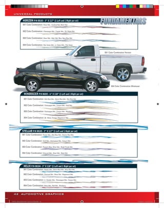 UNIVERSAL PRODUCTS

             HORIZON P/N 08103 - 3” X 117” (1 Left and 1 Right per set)
             001 Color Combination: Silver Met., Cardinal Red, Black Met.


             002 Color Combination: Champagne Met., Copper Met., Dk. Maple Met.


             003 Color Combination: Silver Met., Med. Met. Blue, Navy Blue Met.


             004 Color Combination: Star Green Met., Lt. Green Met., Polo Green


                                                                                        001 Color Combination Horizon




                                                                                              004 Color Combination Windracer


               WINDRACER P/N 08203 - 6” X 118” (1 Left and 1 Right per set)
               001 Color Combination: Mist Blue Met., Denim Blue Met., Star Blue Met.

               002 Color Combination: Champagne Met., Canyon Met., Gold Met.

               003 Color Combination: Champagne Met., Canyon Met., Wineberry

               004 Color Combination: Dk. Yellow, Orange, Magnesium Met.




             STELLAR P/N 08105 - 3” X 117” (1 Left and 1 Right per set)
             001 Color Combination: Pewter Met., Mist Blue Met., Electric Blue Met.

             002 Color Combination: Gold Met., Champagne Met., Canyon Met.

             003 Color Combination: Passport Blue, Silver Met., Bright Purple Met.

             004 Color Combination: Charcoal Met., Silver Met., Black Met.




              HELIX P/N 08104 - 3” X 118” (1 Left and 1 Right per set)
              001 Color Combination: Pewter Met., Denim Blue Met., Navy Blue Met.

              002 Color Combination: Charcoal Met., Silver Met., Magnesium Met.

              003 Color Combination: Lt. Doeskin Met., Champagne Met., Canyon Met.

              004 Color Combination: Silver Met., Red Met., Wineberry



  42 AUTOMOTIVE GRAPHICS

VINYL GRAPHICS 2007 CATALOG.indd42 42                                                                                      2/16/2007 12:05:15 PM
 