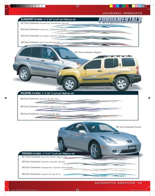 UNIVERSAL PRODUCTS

            SLINGSHOT P/N 08200 - 6” X 118” (1 Left and 1 Right per set)
            001 Color Combination: Royal Blue Met., Denim Blue Met., Silver Met.


            002 Color Combination: Canyon Met., Lt. Doeskin Met., Silver Met.


            003 Color Combination: Dk. Jade Met., Parsley Met., Silver Met.


            004 Color Combination: Black, Cardinal Red, Silver Met.



                                                                                     001 Color Combination Slingshot




                                                                                                  003 Color Combination Wildfire

            WILDFIRE P/N 08202 - 6” X 118” (1 Left and 1 Right per set)
            002 Color Combination: Silver Met., Black Met., White


            003 Color Combination: Cool Mist Met., Bright Purple Met., White


            004 Color Combination: Orange, Navy Blue Met., White




                                                                                                                                   001 Color Combination Piranha




              PIRANHA P/N 08201 - 6” X 117” (1 Left and 1 Right per set)
              001 Color Combination: Classic Red, Wineberry, Magnesium Met.

              002 Color Combination: Pewter Met., Granite Met., Black Met.

              003 Color Combination: Champagne Met., Canyon Met., Autumn Gold Met.


              004 Color Combination: Aquamarine, Dk. Aqua, Dk. Ivy



                                                                                                            AUTOMOTIVE GRAPHICS 43

VINYL GRAPHICS 2007 CATALOG.indd43 43                                                                                                              2/16/2007 12:05:18 PM
 