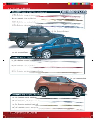 UNIVERSAL PRODUCTS

          BREAKPOINT P/N 08204 - 6” X 117” (1 Left and 1 Right per set)
          001 Color Combination: Champagne Met., Classic Red, Wineberry

          002 Color Combination: Gold Met., Copper Met., Black

          003 Color Combination: Pewter Met., Granite Met., Black Met.

          004 Color Combination: Silver Met., Bright Purple Met., Navy Blue Met.



                                                                                   003 Color Combination Breakpoint




           003 Color Combination Dagger



          DAGGER P/N 08101 - 3” X 118” (1 Left and 1 Right per set)
          001 Color Combination: Charcoal Met., Silver Met., Med. Marine Gray



          002 Color Combination: Red Met., Silver Met., Wineberry



          003 Color Combination: Autumn Gold Met., Champagne Met., Canyon Met.




                                                                                                                      003 Color Combination Shocker




            SHOCKER P/N 08100 - 3” X 118” (1 Left and 1 Right per set)
            001 Color Combination: Granite Met., Dove Gray, Black

            002 Color Combination: Royal Blue Met., Violet Blue Met., Black

            003 Color Combination: Magnesium Met., Dk. Yellow, Black

            004 Color Combination: Regal Antelope, Dk. Red, Black Met.



  44 AUTOMOTIVE GRAPHICS

VINYL GRAPHICS 2007 CATALOG.indd44 44                                                                                                   2/16/2007 12:05:27 PM
 