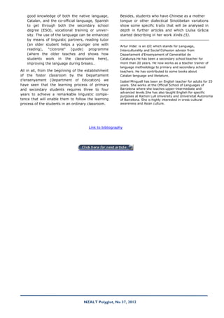 good knowledge of both the native language,           Besides, students who have Chinese as a mother
   Catalan, and the co-official language, Spanish        tongue or other dialectical Sinotibetan variations
   to get through both the secondary school              show some specific traits that will be analysed in
   degree (ESO), vocational training or univer-          depth in further articles and which Lluïsa Gràcia
   sity. The use of the language can be enhanced         started describing in her work Xinès (5).
   by means of linguistic partners, reading tutor
   (an older student helps a younger one with            Artur Vidal is an LIC which stands for Language,
   reading),   “cicerone”    (guide)  programme          Interculturality and Social Cohesion advisor from
   (where the older teaches and shows how                Departament d’Ensenyament of Generalitat de
   students work in the classrooms here),                Catalunya.He has been a secondary school teacher for
   improving the language during breaks…                 more than 20 years. He now works as a teacher trainer of
                                                         language methodology to primary and secondary school
All in all, from the beginning of the establishment      teachers. He has contributed to some books about
of the foster classroom by the Departament               Catalan language and litetature.
d’ensenyament (Department of Education) we               Isabel Minguell has been an English teacher for adults for 25
have seen that the learning process of primary           years. She works at the Official School of Languages of
and secondary students requires three to four            Barcelona where she teaches upper-intermediate and
                                                         advanced levels.She has also taught English for specific
years to achieve a remarkable linguistic compe-
                                                         purposes at Ramon Lull University and Universitat Autonoma
tence that will enable them to follow the learning       of Barcelona. She is highly interested in cross-cultural
process of the students in an ordinary classroom.        awareness and Asian culture.




                                       Link to bibliography




                                    NZALT Polyglot, No 37, 2012
 