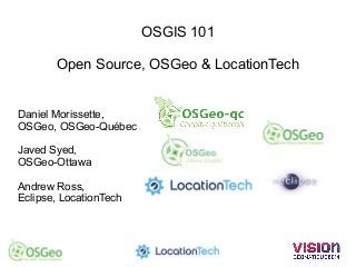 OSGIS 101 
Open Source, OSGeo & LocationTech 
Daniel Morissette, 
OSGeo, OSGeo-Québec 
Javed Syed, 
OSGeo-Ottawa 
Andrew Ross, 
Eclipse, LocationTech 
 