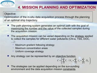 4. MISSION PLANNING AND OPTIMIZATION 
Objective: 
Optimization of the in-situ data acquisition process through the planning 
of an optimal ship trajectory. 
 The path planning system generates an optimal path with the goal of 
maximizing the number and the value of the collected samples during 
the acquisition mission. 
 The acquisition mission can be varied depending on the strategy applied 
to collect the samples for different water pollutants (Chl-a, TSS, DOC, 
…) : 
 Maximum gradient following strategy 
 Maximum concentration areas 
 Uniform coverage strategy 
 Any strategy can be represented by an objective function. 
æ 
å NJ 
= +å +å 
C V / 
N t D 
i J  The strategies can be applied depending on the surrounding 
environment and the data acquisition mission constraints. 
ö 
÷ ÷ø 
ç çè 
= = = 
i 
K 
S 
K 
J 
S 
J 
1 1 1 
 