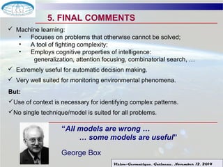 5. FINAL COMMENTS 
Vision-Geomatique, Gatineau, November 12, 2014 
 Machine learning: 
• Focuses on problems that otherwise cannot be solved; 
• A tool of fighting complexity; 
• Employs cognitive properties of intelligence: 
generalization, attention focusing, combinatorial search, … 
 Extremely useful for automatic decision making. 
 Very well suited for monitoring environmental phenomena. 
But: 
Use of context is necessary for identifying complex patterns. 
No single technique/model is suited for all problems. 
“All models are wrong … 
… some models are useful” 
George Box 
 