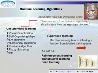 Machine Learning Algorithms 
About 2500 years ago Democritus wrote: 
“Fools can learn from their own experience; 
the wise learn from the experience of others.” 
Machine learning task of inferring a 
function from labeled training data. 
Vision-Geomatique, Gatineau, November 12, 2014 
Unsupervised learning 
Vector Quantization 
Self-Organizing Maps 
EM algorithm 
Hierarchical clustering 
K-means algorithm 
Fuzzy clustering 
etc. 
Supervised learning 
As well as: 
Reinforcement learning 
Transductive learning 
Deep learning 
 