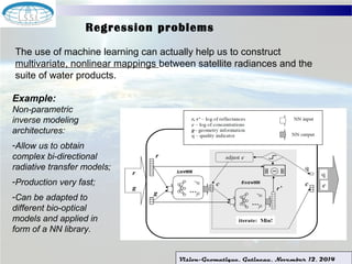 Regression problems 
The use of machine learning can actually help us to construct 
multivariate, nonlinear mappings between satellite radiances and the 
suite of water products. 
Vision-Geomatique, Gatineau, November 12, 2014 
Example: 
Non-parametric 
inverse modeling 
architectures: 
-Allow us to obtain 
complex bi-directional 
radiative transfer models; 
-Production very fast; 
-Can be adapted to 
different bio-optical 
models and applied in 
form of a NN library. 
 