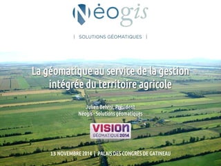 La géomatique au service de la gestion 
intégrée du territoire agricole 
Julien Belvisi, Président 
Néogis - Solutions géomatiques 
13 NOVEMBRE 2014 | PALAIS DES CONGRÈS DE GATINEAU 
 