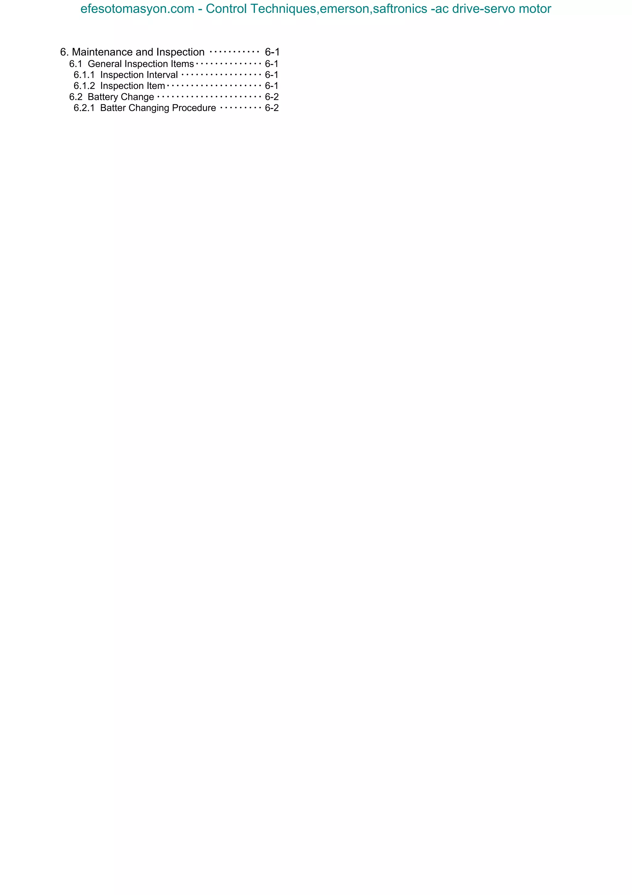 6. Maintenance and Inspection ･･･････････ 6-1
6.1 General Inspection Items･･････････････ 6-1
6.1.1 Inspection Interval ･････････････････ 6-1
6.1.2 Inspection Item････････････････････ 6-1
6.2 Battery Change ･･････････････････････ 6-2
6.2.1 Batter Changing Procedure ･････････ 6-2
efesotomasyon.com - Control Techniques,emerson,saftronics -ac drive-servo motor
 