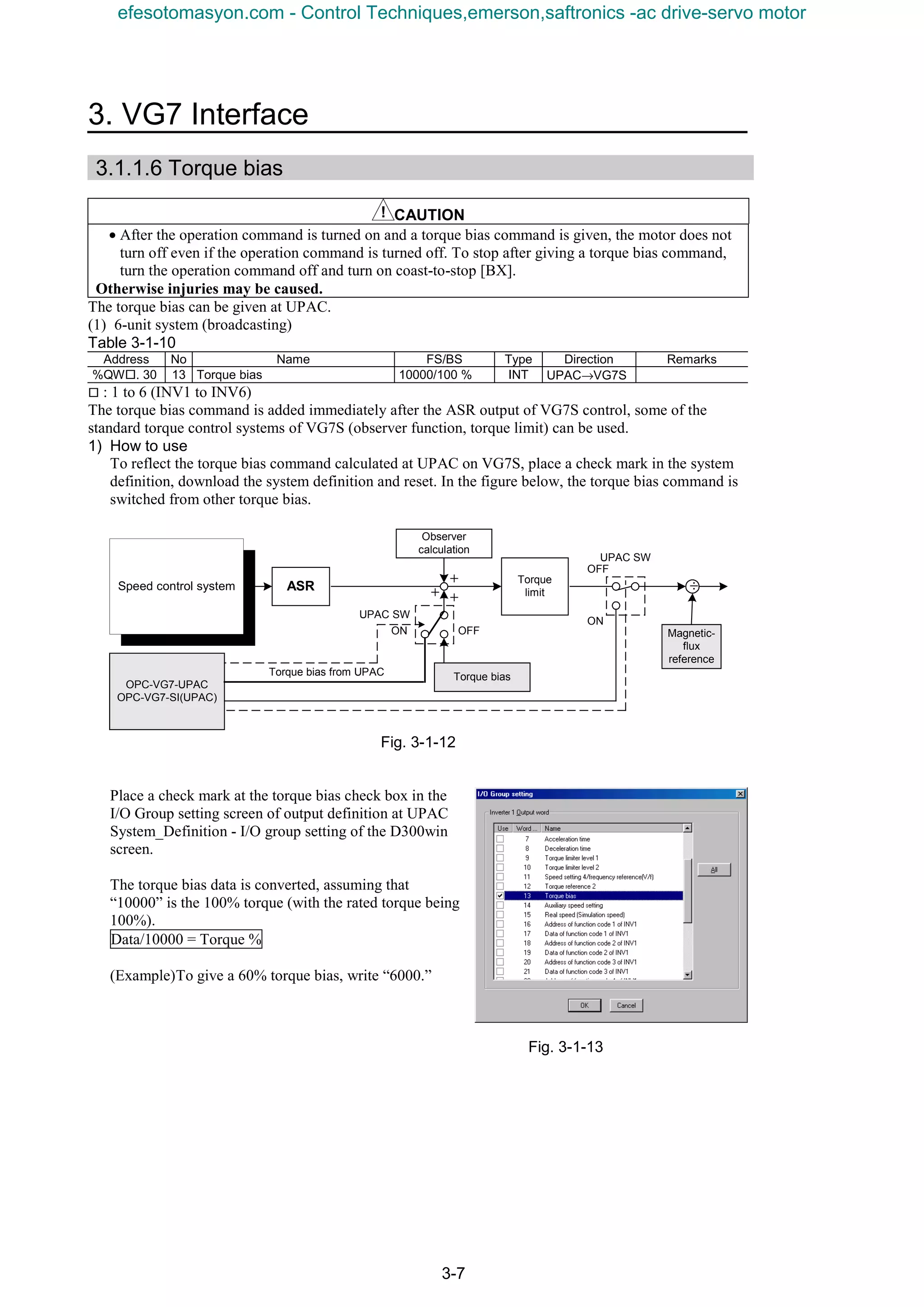3. VG7 Interface
3-7
3.1.1.6 Torque bias
CAUTION
• After the operation command is turned on and a torque bias command is given, the motor does not
turn off even if the operation command is turned off. To stop after giving a torque bias command,
turn the operation command off and turn on coast-to-stop [BX].
Otherwise injuries may be caused.
The torque bias can be given at UPAC.
(1) 6-unit system (broadcasting)
Table 3-1-10
Address No Name FS/BS Type Direction Remarks
%QW¨. 30 13 Torque bias 10000/100 % INT UPAC→VG7S
¨ : 1 to 6 (INV1 to INV6)
The torque bias command is added immediately after the ASR output of VG7S control, some of the
standard torque control systems of VG7S (observer function, torque limit) can be used.
1) How to use
To reflect the torque bias command calculated at UPAC on VG7S, place a check mark in the system
definition, download the system definition and reset. In the figure below, the torque bias command is
switched from other torque bias.
Fig. 3-1-12
Place a check mark at the torque bias check box in the
I/O Group setting screen of output definition at UPAC
System_Definition - I/O group setting of the D300win
screen.
The torque bias data is converted, assuming that
“10000” is the 100% torque (with the rated torque being
100%).
Data/10000 = Torque %
(Example)To give a 60% torque bias, write “6000.”
Fig. 3-1-13
ASR
OFF
＋
＋
Torque bias
＋
Observer
calculation
Torque
limit
÷
Torque bias from UPAC
OPC-VG7-UPAC
OPC-VG7-SI(UPAC)
ON
OFF
ON
Magnetic-
flux
reference
Speed control system
UPAC SW
UPAC SW
efesotomasyon.com - Control Techniques,emerson,saftronics -ac drive-servo motor
 