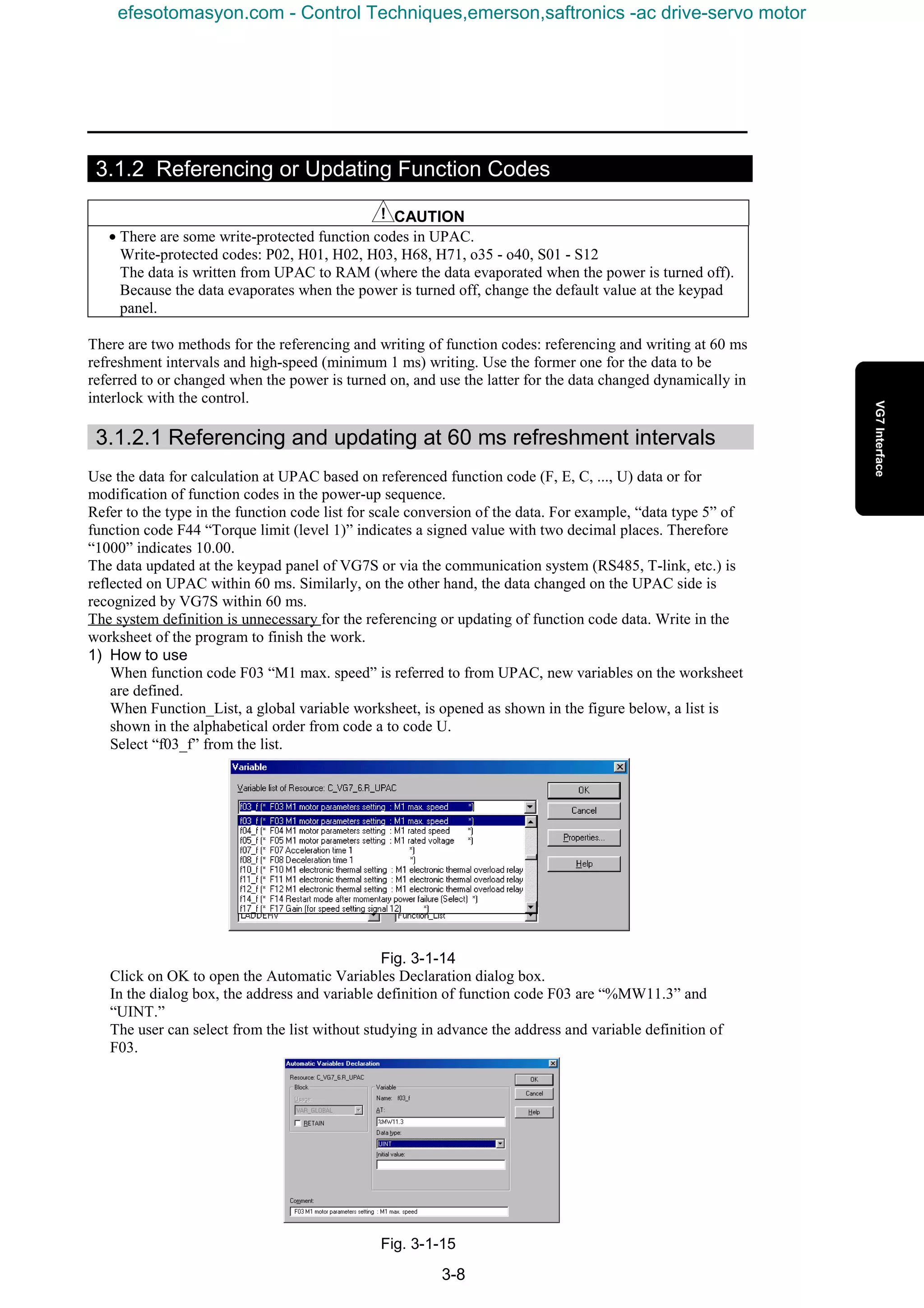 3-8
3.1.2 Referencing or Updating Function Codes
CAUTION
• There are some write-protected function codes in UPAC.
Write-protected codes: P02, H01, H02, H03, H68, H71, o35 - o40, S01 - S12
The data is written from UPAC to RAM (where the data evaporated when the power is turned off).
Because the data evaporates when the power is turned off, change the default value at the keypad
panel.
There are two methods for the referencing and writing of function codes: referencing and writing at 60 ms
refreshment intervals and high-speed (minimum 1 ms) writing. Use the former one for the data to be
referred to or changed when the power is turned on, and use the latter for the data changed dynamically in
interlock with the control.
3.1.2.1 Referencing and updating at 60 ms refreshment intervals
Use the data for calculation at UPAC based on referenced function code (F, E, C, ..., U) data or for
modification of function codes in the power-up sequence.
Refer to the type in the function code list for scale conversion of the data. For example, “data type 5” of
function code F44 “Torque limit (level 1)” indicates a signed value with two decimal places. Therefore
“1000” indicates 10.00.
The data updated at the keypad panel of VG7S or via the communication system (RS485, T-link, etc.) is
reflected on UPAC within 60 ms. Similarly, on the other hand, the data changed on the UPAC side is
recognized by VG7S within 60 ms.
The system definition is unnecessary for the referencing or updating of function code data. Write in the
worksheet of the program to finish the work.
1) How to use
When function code F03 “M1 max. speed” is referred to from UPAC, new variables on the worksheet
are defined.
When Function_List, a global variable worksheet, is opened as shown in the figure below, a list is
shown in the alphabetical order from code a to code U.
Select “f03_f” from the list.
Fig. 3-1-14
Click on OK to open the Automatic Variables Declaration dialog box.
In the dialog box, the address and variable definition of function code F03 are “%MW11.3” and
“UINT.”
The user can select from the list without studying in advance the address and variable definition of
F03.
Fig. 3-1-15
efesotomasyon.com - Control Techniques,emerson,saftronics -ac drive-servo motor
 