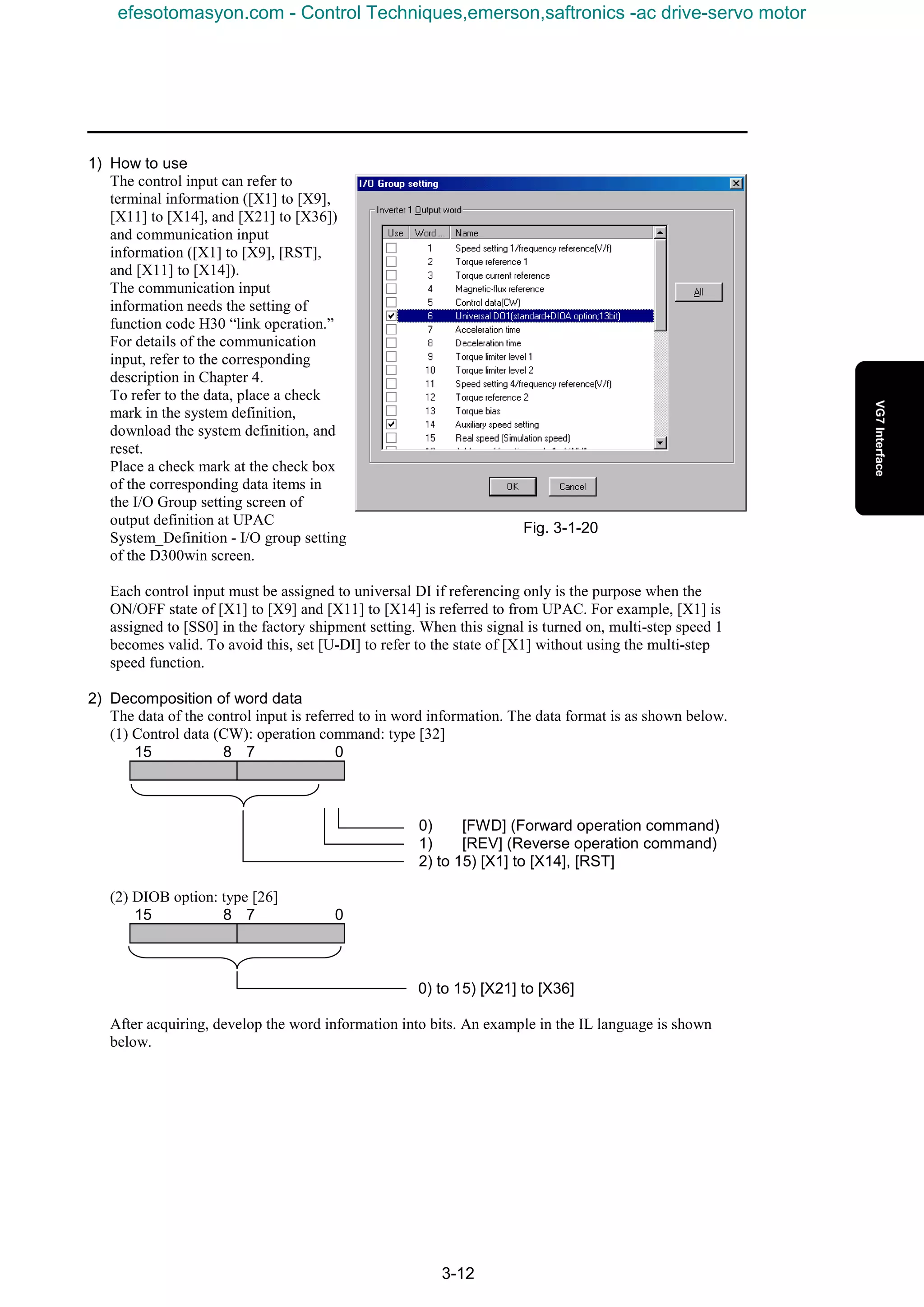 3-12
1) How to use
The control input can refer to
terminal information ([X1] to [X9],
[X11] to [X14], and [X21] to [X36])
and communication input
information ([X1] to [X9], [RST],
and [X11] to [X14]).
The communication input
information needs the setting of
function code H30 “link operation.”
For details of the communication
input, refer to the corresponding
description in Chapter 4.
To refer to the data, place a check
mark in the system definition,
download the system definition, and
reset.
Place a check mark at the check box
of the corresponding data items in
the I/O Group setting screen of
output definition at UPAC
System_Definition - I/O group setting
of the D300win screen.
Each control input must be assigned to universal DI if referencing only is the purpose when the
ON/OFF state of [X1] to [X9] and [X11] to [X14] is referred to from UPAC. For example, [X1] is
assigned to [SS0] in the factory shipment setting. When this signal is turned on, multi-step speed 1
becomes valid. To avoid this, set [U-DI] to refer to the state of [X1] without using the multi-step
speed function.
2) Decomposition of word data
The data of the control input is referred to in word information. The data format is as shown below.
(1) Control data (CW): operation command: type [32]
15 8 7 0
0) [FWD] (Forward operation command)
1) [REV] (Reverse operation command)
2) to 15) [X1] to [X14], [RST]
(2) DIOB option: type [26]
15 8 7 0
0) to 15) [X21] to [X36]
After acquiring, develop the word information into bits. An example in the IL language is shown
below.
Fig. 3-1-20
efesotomasyon.com - Control Techniques,emerson,saftronics -ac drive-servo motor
 