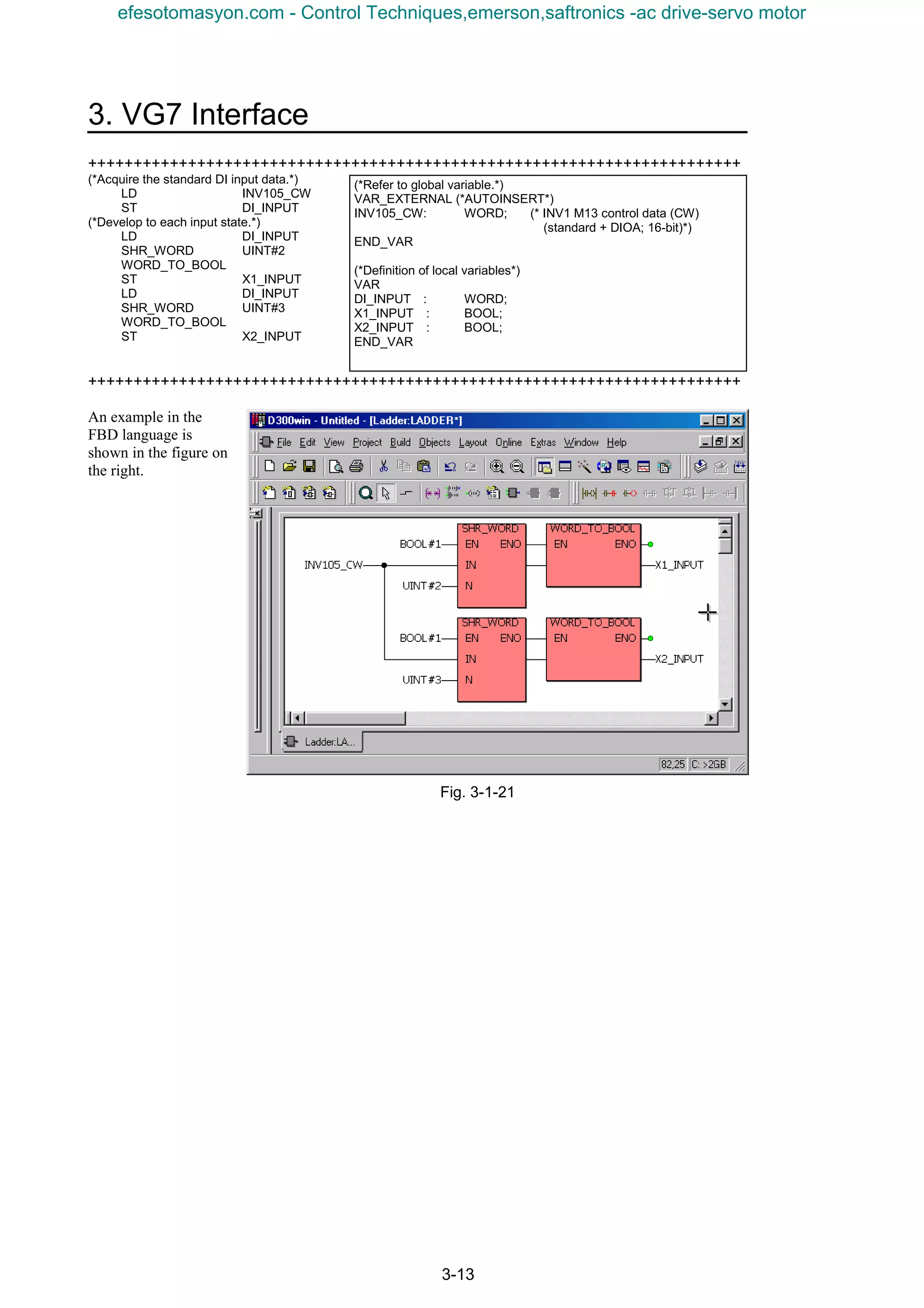 3. VG7 Interface
3-13
++++++++++++++++++++++++++++++++++++++++++++++++++++++++++++++++++++++++
(*Acquire the standard DI input data.*)
LD INV105_CW
ST DI_INPUT
(*Develop to each input state.*)
LD DI_INPUT
SHR_WORD UINT#2
WORD_TO_BOOL
ST X1_INPUT
LD DI_INPUT
SHR_WORD UINT#3
WORD_TO_BOOL
ST X2_INPUT
++++++++++++++++++++++++++++++++++++++++++++++++++++++++++++++++++++++++
An example in the
FBD language is
shown in the figure on
the right.
Fig. 3-1-21
(*Refer to global variable.*)
VAR_EXTERNAL (*AUTOINSERT*)
INV105_CW: WORD; (* INV1 M13 control data (CW)
(standard + DIOA; 16-bit)*)
END_VAR
(*Definition of local variables*)
VAR
DI_INPUT　: WORD;
X1_INPUT　: BOOL;
X2_INPUT　: BOOL;
END_VAR
efesotomasyon.com - Control Techniques,emerson,saftronics -ac drive-servo motor
 