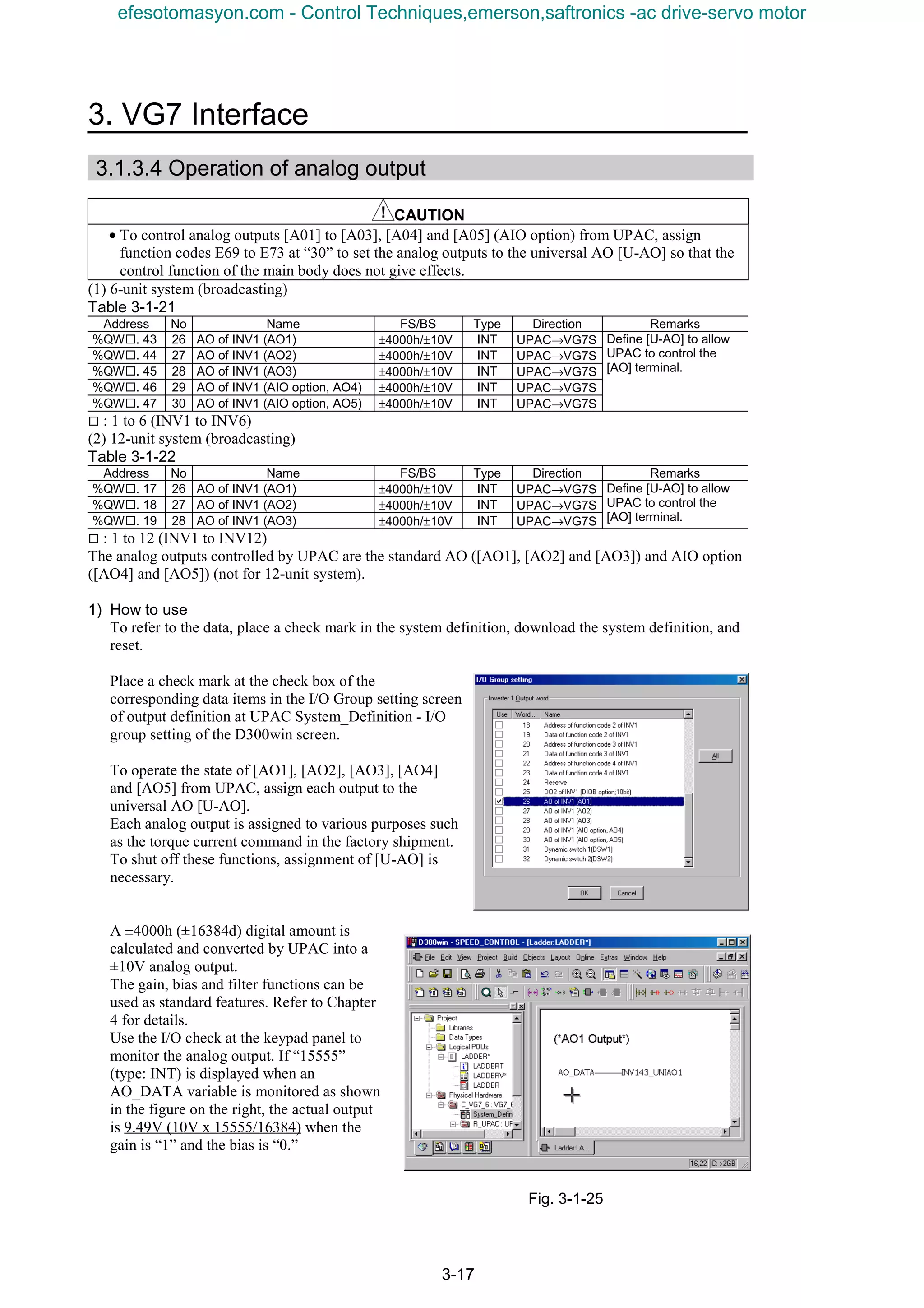 3. VG7 Interface
3-17
3.1.3.4 Operation of analog output
CAUTION
• To control analog outputs [A01] to [A03], [A04] and [A05] (AIO option) from UPAC, assign
function codes E69 to E73 at “30” to set the analog outputs to the universal AO [U-AO] so that the
control function of the main body does not give effects.
(1) 6-unit system (broadcasting)
Table 3-1-21
Address No Name FS/BS Type Direction Remarks
%QW¨. 43 26 AO of INV1 (AO1) ±4000h/±10V INT UPAC→VG7S
%QW¨. 44 27 AO of INV1 (AO2) ±4000h/±10V INT UPAC→VG7S
%QW¨. 45 28 AO of INV1 (AO3) ±4000h/±10V INT UPAC→VG7S
%QW¨. 46 29 AO of INV1 (AIO option, AO4) ±4000h/±10V INT UPAC→VG7S
%QW¨. 47 30 AO of INV1 (AIO option, AO5) ±4000h/±10V INT UPAC→VG7S
Define [U-AO] to allow
UPAC to control the
[AO] terminal.
¨ : 1 to 6 (INV1 to INV6)
(2) 12-unit system (broadcasting)
Table 3-1-22
Address No Name FS/BS Type Direction Remarks
%QW¨. 17 26 AO of INV1 (AO1) ±4000h/±10V INT UPAC→VG7S
%QW¨. 18 27 AO of INV1 (AO2) ±4000h/±10V INT UPAC→VG7S
%QW¨. 19 28 AO of INV1 (AO3) ±4000h/±10V INT UPAC→VG7S
Define [U-AO] to allow
UPAC to control the
[AO] terminal.
¨ : 1 to 12 (INV1 to INV12)
The analog outputs controlled by UPAC are the standard AO ([AO1], [AO2] and [AO3]) and AIO option
([AO4] and [AO5]) (not for 12-unit system).
1) How to use
To refer to the data, place a check mark in the system definition, download the system definition, and
reset.
Place a check mark at the check box of the
corresponding data items in the I/O Group setting screen
of output definition at UPAC System_Definition - I/O
group setting of the D300win screen.
To operate the state of [AO1], [AO2], [AO3], [AO4]
and [AO5] from UPAC, assign each output to the
universal AO [U-AO].
Each analog output is assigned to various purposes such
as the torque current command in the factory shipment.
To shut off these functions, assignment of [U-AO] is
necessary.
A ±4000h (±16384d) digital amount is
calculated and converted by UPAC into a
±10V analog output.
The gain, bias and filter functions can be
used as standard features. Refer to Chapter
4 for details.
Use the I/O check at the keypad panel to
monitor the analog output. If “15555”
(type: INT) is displayed when an
AO_DATA variable is monitored as shown
in the figure on the right, the actual output
is 9.49V (10V x 15555/16384) when the
gain is “1” and the bias is “0.”
Fig. 3-1-25
efesotomasyon.com - Control Techniques,emerson,saftronics -ac drive-servo motor
 