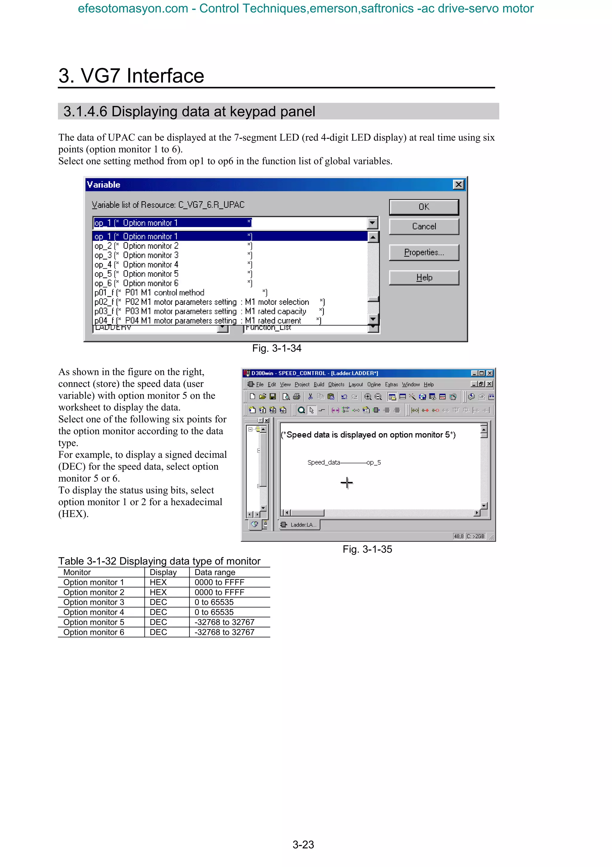 3. VG7 Interface
3-23
3.1.4.6 Displaying data at keypad panel
The data of UPAC can be displayed at the 7-segment LED (red 4-digit LED display) at real time using six
points (option monitor 1 to 6).
Select one setting method from op1 to op6 in the function list of global variables.
Fig. 3-1-34
As shown in the figure on the right,
connect (store) the speed data (user
variable) with option monitor 5 on the
worksheet to display the data.
Select one of the following six points for
the option monitor according to the data
type.
For example, to display a signed decimal
(DEC) for the speed data, select option
monitor 5 or 6.
To display the status using bits, select
option monitor 1 or 2 for a hexadecimal
(HEX).
Fig. 3-1-35
Table 3-1-32 Displaying data type of monitor
Monitor Display Data range
Option monitor 1 HEX 0000 to FFFF
Option monitor 2 HEX 0000 to FFFF
Option monitor 3 DEC 0 to 65535
Option monitor 4 DEC 0 to 65535
Option monitor 5 DEC -32768 to 32767
Option monitor 6 DEC -32768 to 32767
efesotomasyon.com - Control Techniques,emerson,saftronics -ac drive-servo motor
 