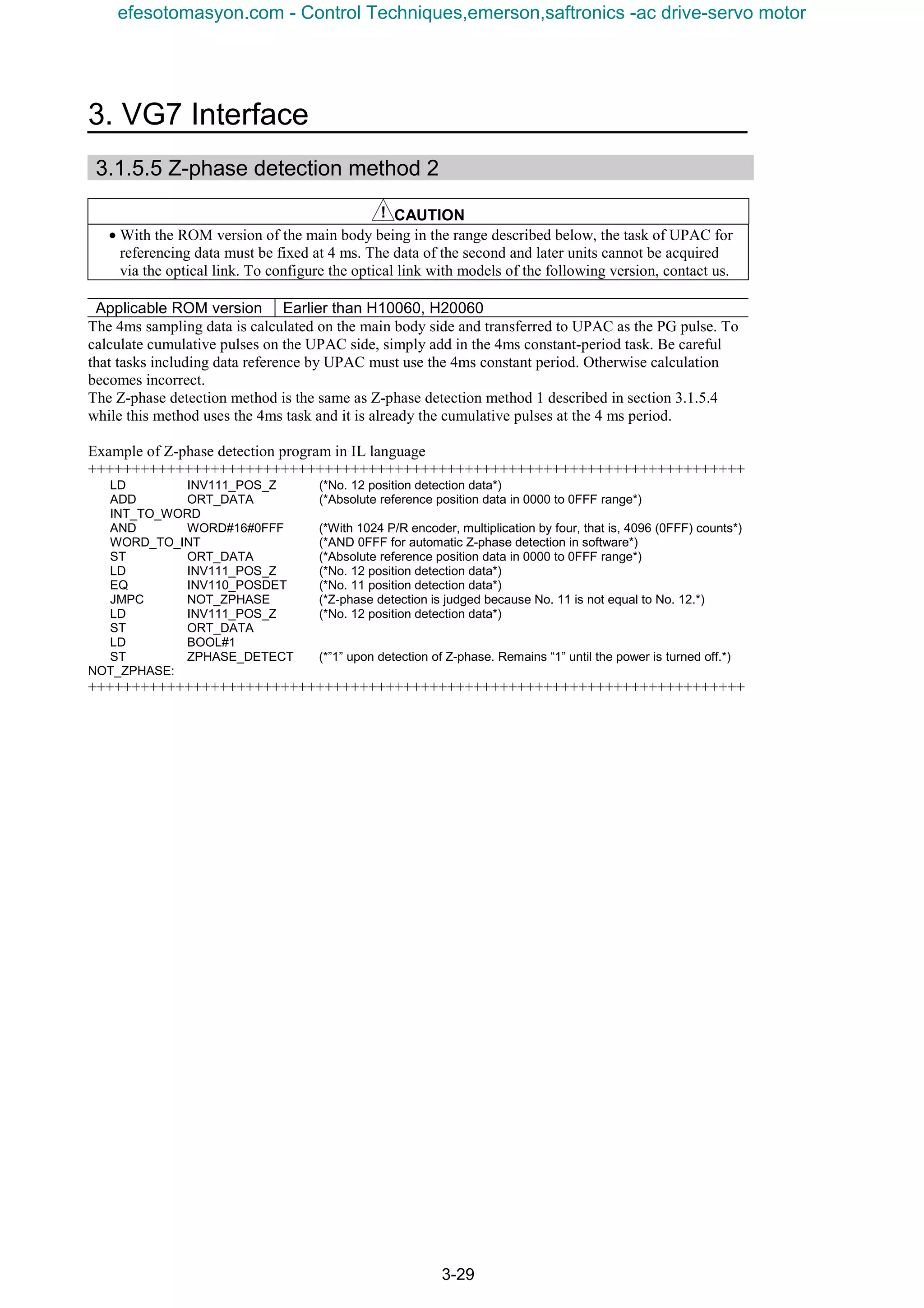 3. VG7 Interface
3-29
3.1.5.5 Z-phase detection method 2
CAUTION
• With the ROM version of the main body being in the range described below, the task of UPAC for
referencing data must be fixed at 4 ms. The data of the second and later units cannot be acquired
via the optical link. To configure the optical link with models of the following version, contact us.
Applicable ROM version Earlier than H10060, H20060
The 4ms sampling data is calculated on the main body side and transferred to UPAC as the PG pulse. To
calculate cumulative pulses on the UPAC side, simply add in the 4ms constant-period task. Be careful
that tasks including data reference by UPAC must use the 4ms constant period. Otherwise calculation
becomes incorrect.
The Z-phase detection method is the same as Z-phase detection method 1 described in section 3.1.5.4
while this method uses the 4ms task and it is already the cumulative pulses at the 4 ms period.
Example of Z-phase detection program in IL language
+++++++++++++++++++++++++++++++++++++++++++++++++++++++++++++++++++++++++++
LD INV111_POS_Z (*No. 12 position detection data*)
ADD ORT_DATA (*Absolute reference position data in 0000 to 0FFF range*)
INT_TO_WORD
AND WORD#16#0FFF (*With 1024 P/R encoder, multiplication by four, that is, 4096 (0FFF) counts*)
WORD_TO_INT (*AND 0FFF for automatic Z-phase detection in software*)
ST ORT_DATA (*Absolute reference position data in 0000 to 0FFF range*)
LD INV111_POS_Z (*No. 12 position detection data*)
EQ INV110_POSDET (*No. 11 position detection data*)
JMPC NOT_ZPHASE (*Z-phase detection is judged because No. 11 is not equal to No. 12.*)
LD INV111_POS_Z (*No. 12 position detection data*)
ST ORT_DATA
LD BOOL#1
ST ZPHASE_DETECT (*”1” upon detection of Z-phase. Remains “1” until the power is turned off.*)
NOT_ZPHASE:
+++++++++++++++++++++++++++++++++++++++++++++++++++++++++++++++++++++++++++
efesotomasyon.com - Control Techniques,emerson,saftronics -ac drive-servo motor
 