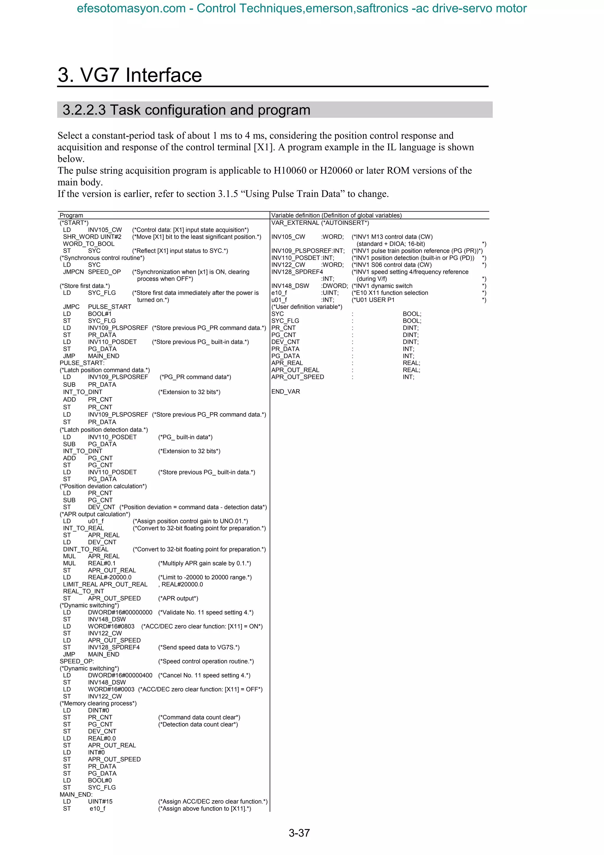 3. VG7 Interface
3-37
3.2.2.3 Task configuration and program
Select a constant-period task of about 1 ms to 4 ms, considering the position control response and
acquisition and response of the control terminal [X1]. A program example in the IL language is shown
below.
The pulse string acquisition program is applicable to H10060 or H20060 or later ROM versions of the
main body.
If the version is earlier, refer to section 3.1.5 “Using Pulse Train Data” to change.
Program Variable definition (Definition of global variables)
(*START*) VAR_EXTERNAL (*AUTOINSERT*)
LD INV105_CW (*Control data: [X1] input state acquisition*)
SHR_WORD UINT#2 (*Move [X1] bit to the least significant position.*)
WORD_TO_BOOL
ST SYC (*Reflect [X1] input status to SYC.*)
(*Synchronous control routine*)
LD SYC
JMPCN SPEED_OP (*Synchronization when [x1] is ON, clearing
process when OFF*)
(*Store first data.*)
LD SYC_FLG (*Store first data immediately after the power is
turned on.*)
JMPC PULSE_START
LD BOOL#1
ST SYC_FLG
LD INV109_PLSPOSREF (*Store previous PG_PR command data.*)
ST PR_DATA
LD INV110_POSDET (*Store previous PG_ built-in data.*)
ST PG_DATA
JMP MAIN_END
PULSE_START:
(*Latch position command data.*)
LD INV109_PLSPOSREF (*PG_PR command data*)
INV105_CW :WORD;
INV109_PLSPOSREF:INT;
INV110_POSDET :INT;
INV122_CW :WORD;
INV128_SPDREF4
:INT;
INV148_DSW :DWORD;
e10_f :UINT;
u01_f :INT;
(*User definition variable*)
SYC
SYC_FLG
PR_CNT
PG_CNT
DEV_CNT
PR_DATA
PG_DATA
APR_REAL
APR_OUT_REAL
APR_OUT_SPEED
(*INV1 M13 control data (CW)
(standard + DIOA; 16-bit) *)
(*INV1 pulse train position reference (PG (PR))*)
(*INV1 position detection (built-in or PG (PD)) *)
(*INV1 S06 control data (CW) *)
(*INV1 speed setting 4/frequency reference
(during V/f) *)
(*INV1 dynamic switch *)
(*E10 X11 function selection *)
(*U01 USER P1 *)
: BOOL;
: BOOL;
: DINT;
: DINT;
: DINT;
: INT;
: INT;
: REAL;
: REAL;
: INT;
SUB PR_DATA
INT_TO_DINT (*Extension to 32 bits*)
ADD PR_CNT
ST PR_CNT
LD INV109_PLSPOSREF (*Store previous PG_PR command data.*)
ST PR_DATA
(*Latch position detection data.*)
LD INV110_POSDET (*PG_ built-in data*)
END_VAR
SUB PG_DATA
INT_TO_DINT (*Extension to 32 bits*)
ADD PG_CNT
ST PG_CNT
LD INV110_POSDET (*Store previous PG_ built-in data.*)
ST PG_DATA
(*Position deviation calculation*)
LD PR_CNT
SUB PG_CNT
ST DEV_CNT (*Position deviation = command data - detection data*)
(*APR output calculation*)
LD u01_f (*Assign position control gain to UNO.01.*)
INT_TO_REAL (*Convert to 32-bit floating point for preparation.*)
ST APR_REAL
LD DEV_CNT
DINT_TO_REAL (*Convert to 32-bit floating point for preparation.*)
MUL APR_REAL
MUL REAL#0.1 (*Multiply APR gain scale by 0.1.*)
ST APR_OUT_REAL
LD REAL#-20000.0 (*Limit to -20000 to 20000 range.*)
LIMIT_REAL APR_OUT_REAL , REAL#20000.0
REAL_TO_INT
ST APR_OUT_SPEED (*APR output*)
(*Dynamic switching*)
LD DWORD#16#00000000 (*Validate No. 11 speed setting 4.*)
ST INV148_DSW
LD WORD#16#0803 (*ACC/DEC zero clear function: [X11] = ON*)
ST INV122_CW
LD APR_OUT_SPEED
ST INV128_SPDREF4 (*Send speed data to VG7S.*)
JMP MAIN_END
SPEED_OP: (*Speed control operation routine.*)
(*Dynamic switching*)
LD DWORD#16#00000400 (*Cancel No. 11 speed setting 4.*)
ST INV148_DSW
LD WORD#16#0003 (*ACC/DEC zero clear function: [X11] = OFF*)
ST INV122_CW
(*Memory clearing process*)
LD DINT#0
ST PR_CNT (*Command data count clear*)
ST PG_CNT (*Detection data count clear*)
ST DEV_CNT
LD REAL#0.0
ST APR_OUT_REAL
LD INT#0
ST APR_OUT_SPEED
ST PR_DATA
ST PG_DATA
LD BOOL#0
ST SYC_FLG
MAIN_END:
LD UINT#15 (*Assign ACC/DEC zero clear function.*)
ST e10_f (*Assign above function to [X11].*)
efesotomasyon.com - Control Techniques,emerson,saftronics -ac drive-servo motor
 