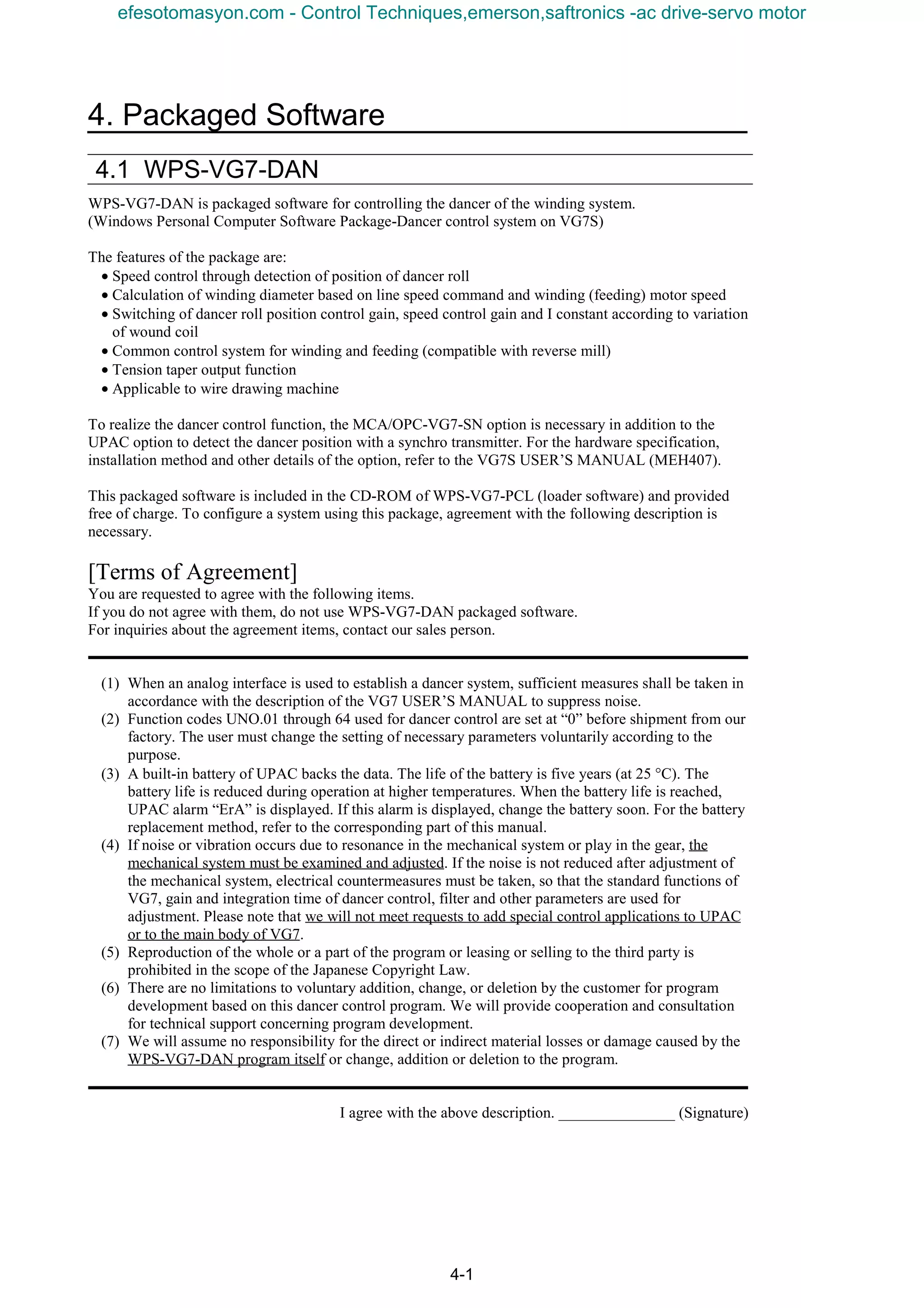 4. Packaged Software
4-1
4.1 WPS-VG7-DAN
WPS-VG7-DAN is packaged software for controlling the dancer of the winding system.
(Windows Personal Computer Software Package-Dancer control system on VG7S)
The features of the package are:
• Speed control through detection of position of dancer roll
• Calculation of winding diameter based on line speed command and winding (feeding) motor speed
• Switching of dancer roll position control gain, speed control gain and I constant according to variation
of wound coil
• Common control system for winding and feeding (compatible with reverse mill)
• Tension taper output function
• Applicable to wire drawing machine
To realize the dancer control function, the MCA/OPC-VG7-SN option is necessary in addition to the
UPAC option to detect the dancer position with a synchro transmitter. For the hardware specification,
installation method and other details of the option, refer to the VG7S USER’S MANUAL (MEH407).
This packaged software is included in the CD-ROM of WPS-VG7-PCL (loader software) and provided
free of charge. To configure a system using this package, agreement with the following description is
necessary.
[Terms of Agreement]
You are requested to agree with the following items.
If you do not agree with them, do not use WPS-VG7-DAN packaged software.
For inquiries about the agreement items, contact our sales person.
(1) When an analog interface is used to establish a dancer system, sufficient measures shall be taken in
accordance with the description of the VG7 USER’S MANUAL to suppress noise.
(2) Function codes UNO.01 through 64 used for dancer control are set at “0” before shipment from our
factory. The user must change the setting of necessary parameters voluntarily according to the
purpose.
(3) A built-in battery of UPAC backs the data. The life of the battery is five years (at 25 °C). The
battery life is reduced during operation at higher temperatures. When the battery life is reached,
UPAC alarm “ErA” is displayed. If this alarm is displayed, change the battery soon. For the battery
replacement method, refer to the corresponding part of this manual.
(4) If noise or vibration occurs due to resonance in the mechanical system or play in the gear, the
mechanical system must be examined and adjusted. If the noise is not reduced after adjustment of
the mechanical system, electrical countermeasures must be taken, so that the standard functions of
VG7, gain and integration time of dancer control, filter and other parameters are used for
adjustment. Please note that we will not meet requests to add special control applications to UPAC
or to the main body of VG7.
(5) Reproduction of the whole or a part of the program or leasing or selling to the third party is
prohibited in the scope of the Japanese Copyright Law.
(6) There are no limitations to voluntary addition, change, or deletion by the customer for program
development based on this dancer control program. We will provide cooperation and consultation
for technical support concerning program development.
(7) We will assume no responsibility for the direct or indirect material losses or damage caused by the
WPS-VG7-DAN program itself or change, addition or deletion to the program.
I agree with the above description. _______________ (Signature)
efesotomasyon.com - Control Techniques,emerson,saftronics -ac drive-servo motor
 