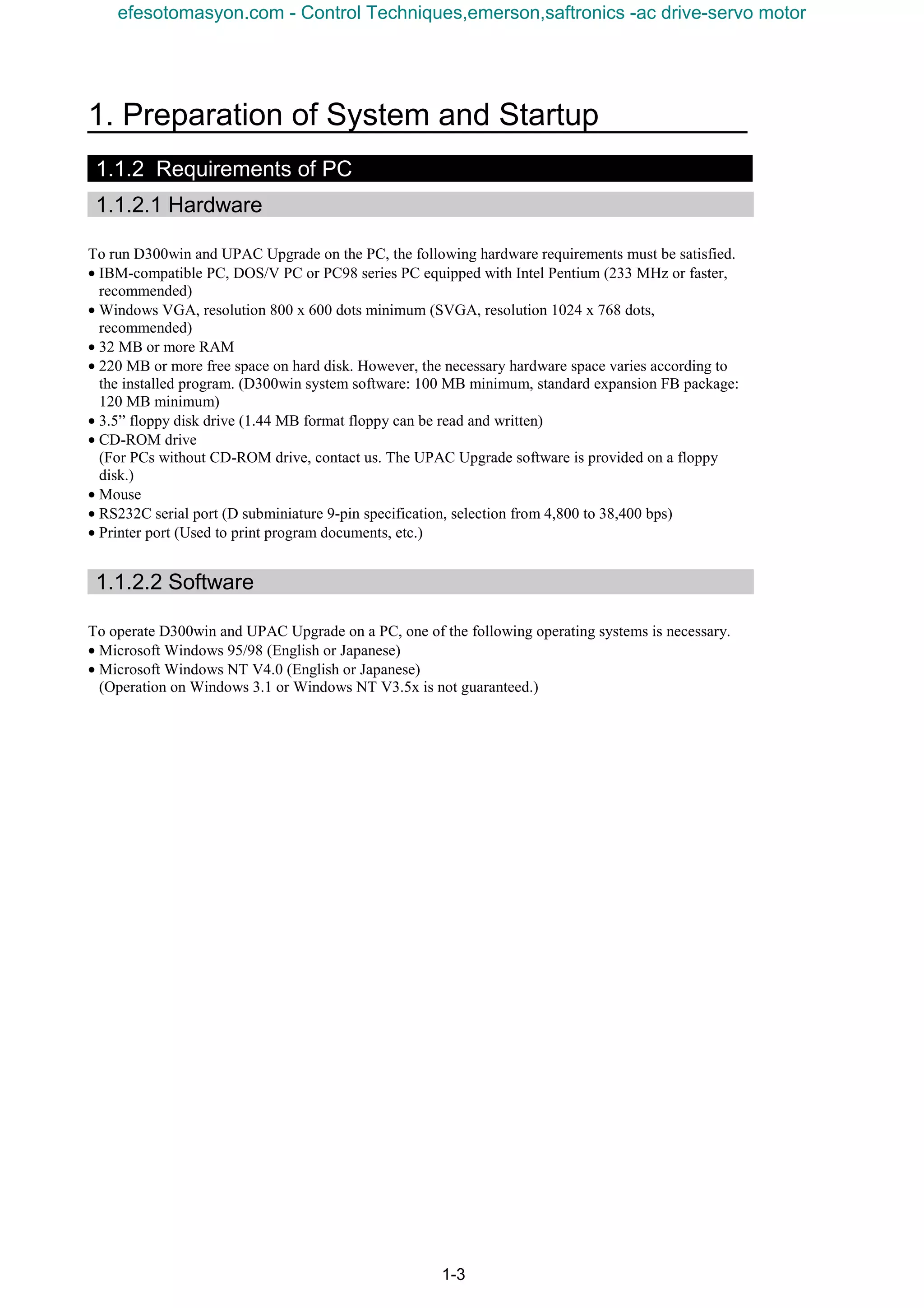1. Preparation of System and Startup
1-3
1.1.2 Requirements of PC
1.1.2.1 Hardware
To run D300win and UPAC Upgrade on the PC, the following hardware requirements must be satisfied.
• IBM-compatible PC, DOS/V PC or PC98 series PC equipped with Intel Pentium (233 MHz or faster,
recommended)
• Windows VGA, resolution 800 x 600 dots minimum (SVGA, resolution 1024 x 768 dots,
recommended)
• 32 MB or more RAM
• 220 MB or more free space on hard disk. However, the necessary hardware space varies according to
the installed program. (D300win system software: 100 MB minimum, standard expansion FB package:
120 MB minimum)
• 3.5” floppy disk drive (1.44 MB format floppy can be read and written)
• CD-ROM drive
(For PCs without CD-ROM drive, contact us. The UPAC Upgrade software is provided on a floppy
disk.)
• Mouse
• RS232C serial port (D subminiature 9-pin specification, selection from 4,800 to 38,400 bps)
• Printer port (Used to print program documents, etc.)
1.1.2.2 Software
To operate D300win and UPAC Upgrade on a PC, one of the following operating systems is necessary.
• Microsoft Windows 95/98 (English or Japanese)
• Microsoft Windows NT V4.0 (English or Japanese)
(Operation on Windows 3.1 or Windows NT V3.5x is not guaranteed.)
efesotomasyon.com - Control Techniques,emerson,saftronics -ac drive-servo motor
 