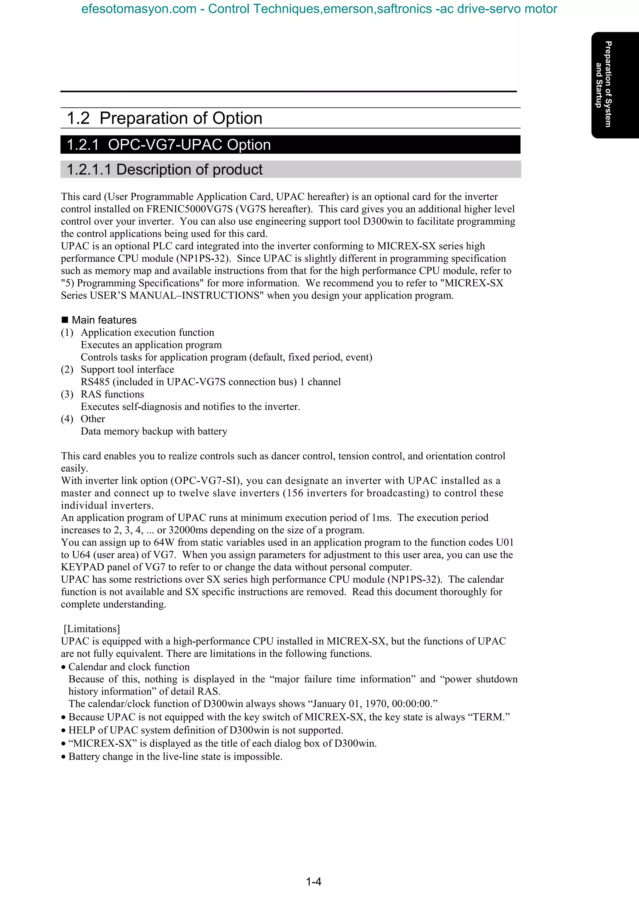 1-4
1.2 Preparation of Option
1.2.1 OPC-VG7-UPAC Option
1.2.1.1 Description of product
This card (User Programmable Application Card, UPAC hereafter) is an optional card for the inverter
control installed on FRENIC5000VG7S (VG7S hereafter). This card gives you an additional higher level
control over your inverter. You can also use engineering support tool D300win to facilitate programming
the control applications being used for this card.
UPAC is an optional PLC card integrated into the inverter conforming to MICREX-SX series high
performance CPU module (NP1PS-32). Since UPAC is slightly different in programming specification
such as memory map and available instructions from that for the high performance CPU module, refer to
"5) Programming Specifications" for more information. We recommend you to refer to "MICREX-SX
Series USER’S MANUAL–INSTRUCTIONS" when you design your application program.
n Main features
(1) Application execution function
Executes an application program
Controls tasks for application program (default, fixed period, event)
(2) Support tool interface
RS485 (included in UPAC-VG7S connection bus) 1 channel
(3) RAS functions
Executes self-diagnosis and notifies to the inverter.
(4) Other
Data memory backup with battery
This card enables you to realize controls such as dancer control, tension control, and orientation control
easily.
With inverter link option (OPC-VG7-SI), you can designate an inverter with UPAC installed as a
master and connect up to twelve slave inverters (156 inverters for broadcasting) to control these
individual inverters.
An application program of UPAC runs at minimum execution period of 1ms. The execution period
increases to 2, 3, 4, ... or 32000ms depending on the size of a program.
You can assign up to 64W from static variables used in an application program to the function codes U01
to U64 (user area) of VG7. When you assign parameters for adjustment to this user area, you can use the
KEYPAD panel of VG7 to refer to or change the data without personal computer.
UPAC has some restrictions over SX series high performance CPU module (NP1PS-32). The calendar
function is not available and SX specific instructions are removed. Read this document thoroughly for
complete understanding.
[Limitations]
UPAC is equipped with a high-performance CPU installed in MICREX-SX, but the functions of UPAC
are not fully equivalent. There are limitations in the following functions.
• Calendar and clock function
Because of this, nothing is displayed in the “major failure time information” and “power shutdown
history information” of detail RAS.
The calendar/clock function of D300win always shows “January 01, 1970, 00:00:00.”
• Because UPAC is not equipped with the key switch of MICREX-SX, the key state is always “TERM.”
• HELP of UPAC system definition of D300win is not supported.
• “MICREX-SX” is displayed as the title of each dialog box of D300win.
• Battery change in the live-line state is impossible.
efesotomasyon.com - Control Techniques,emerson,saftronics -ac drive-servo motor
 