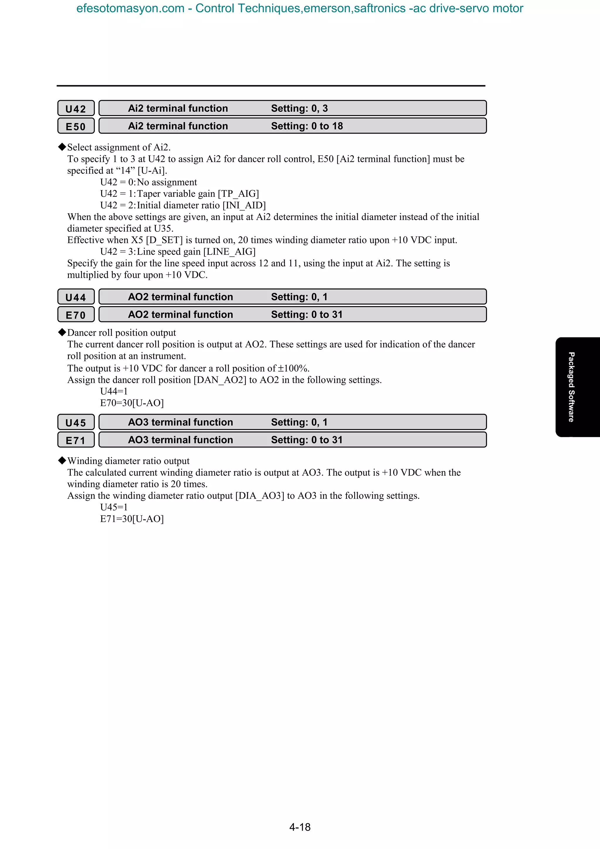 4-18
KSelect assignment of Ai2.
To specify 1 to 3 at U42 to assign Ai2 for dancer roll control, E50 [Ai2 terminal function] must be
specified at “14” [U-Ai].
U42 = 0:No assignment
U42 = 1:Taper variable gain [TP_AIG]
U42 = 2:Initial diameter ratio [INI_AID]
When the above settings are given, an input at Ai2 determines the initial diameter instead of the initial
diameter specified at U35.
Effective when X5 [D_SET] is turned on, 20 times winding diameter ratio upon +10 VDC input.
U42 = 3:Line speed gain [LINE_AIG]
Specify the gain for the line speed input across 12 and 11, using the input at Ai2. The setting is
multiplied by four upon +10 VDC.
KDancer roll position output
The current dancer roll position is output at AO2. These settings are used for indication of the dancer
roll position at an instrument.
The output is +10 VDC for dancer a roll position of ±100%.
Assign the dancer roll position [DAN_AO2] to AO2 in the following settings.
U44=1
E70=30[U-AO]
KWinding diameter ratio output
The calculated current winding diameter ratio is output at AO3. The output is +10 VDC when the
winding diameter ratio is 20 times.
Assign the winding diameter ratio output [DIA_AO3] to AO3 in the following settings.
U45=1
E71=30[U-AO]
U42 Ai2 terminal function Setting: 0, 3
E50 Ai2 terminal function Setting: 0 to 18
U44 AO2 terminal function Setting: 0, 1
E70 AO2 terminal function Setting: 0 to 31
U45 AO3 terminal function Setting: 0, 1
E71 AO3 terminal function Setting: 0 to 31
efesotomasyon.com - Control Techniques,emerson,saftronics -ac drive-servo motor
 