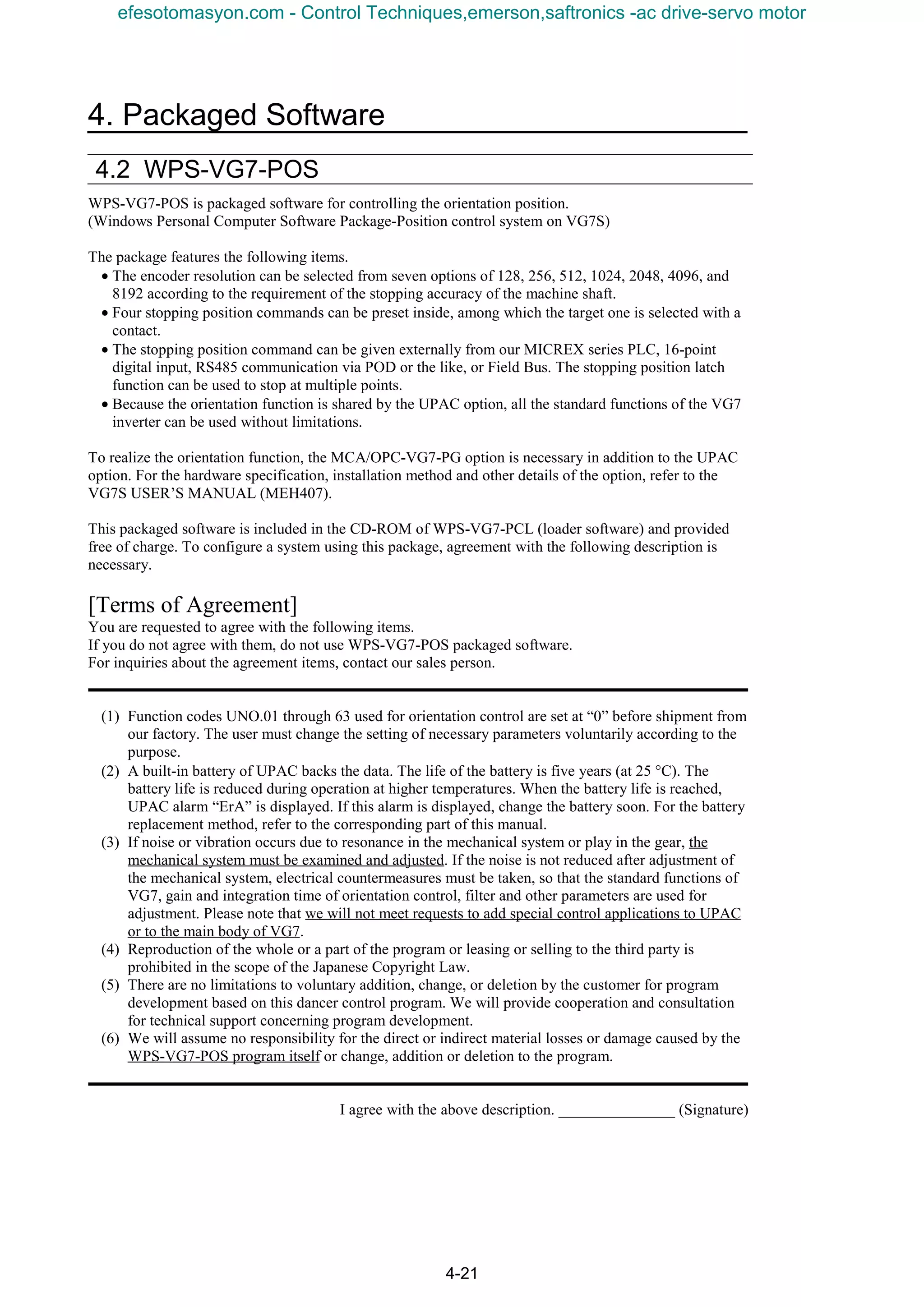 4. Packaged Software
4-21
4.2 WPS-VG7-POS
WPS-VG7-POS is packaged software for controlling the orientation position.
(Windows Personal Computer Software Package-Position control system on VG7S)
The package features the following items.
• The encoder resolution can be selected from seven options of 128, 256, 512, 1024, 2048, 4096, and
8192 according to the requirement of the stopping accuracy of the machine shaft.
• Four stopping position commands can be preset inside, among which the target one is selected with a
contact.
• The stopping position command can be given externally from our MICREX series PLC, 16-point
digital input, RS485 communication via POD or the like, or Field Bus. The stopping position latch
function can be used to stop at multiple points.
• Because the orientation function is shared by the UPAC option, all the standard functions of the VG7
inverter can be used without limitations.
To realize the orientation function, the MCA/OPC-VG7-PG option is necessary in addition to the UPAC
option. For the hardware specification, installation method and other details of the option, refer to the
VG7S USER’S MANUAL (MEH407).
This packaged software is included in the CD-ROM of WPS-VG7-PCL (loader software) and provided
free of charge. To configure a system using this package, agreement with the following description is
necessary.
[Terms of Agreement]
You are requested to agree with the following items.
If you do not agree with them, do not use WPS-VG7-POS packaged software.
For inquiries about the agreement items, contact our sales person.
(1) Function codes UNO.01 through 63 used for orientation control are set at “0” before shipment from
our factory. The user must change the setting of necessary parameters voluntarily according to the
purpose.
(2) A built-in battery of UPAC backs the data. The life of the battery is five years (at 25 °C). The
battery life is reduced during operation at higher temperatures. When the battery life is reached,
UPAC alarm “ErA” is displayed. If this alarm is displayed, change the battery soon. For the battery
replacement method, refer to the corresponding part of this manual.
(3) If noise or vibration occurs due to resonance in the mechanical system or play in the gear, the
mechanical system must be examined and adjusted. If the noise is not reduced after adjustment of
the mechanical system, electrical countermeasures must be taken, so that the standard functions of
VG7, gain and integration time of orientation control, filter and other parameters are used for
adjustment. Please note that we will not meet requests to add special control applications to UPAC
or to the main body of VG7.
(4) Reproduction of the whole or a part of the program or leasing or selling to the third party is
prohibited in the scope of the Japanese Copyright Law.
(5) There are no limitations to voluntary addition, change, or deletion by the customer for program
development based on this dancer control program. We will provide cooperation and consultation
for technical support concerning program development.
(6) We will assume no responsibility for the direct or indirect material losses or damage caused by the
WPS-VG7-POS program itself or change, addition or deletion to the program.
I agree with the above description. _______________ (Signature)
efesotomasyon.com - Control Techniques,emerson,saftronics -ac drive-servo motor
 